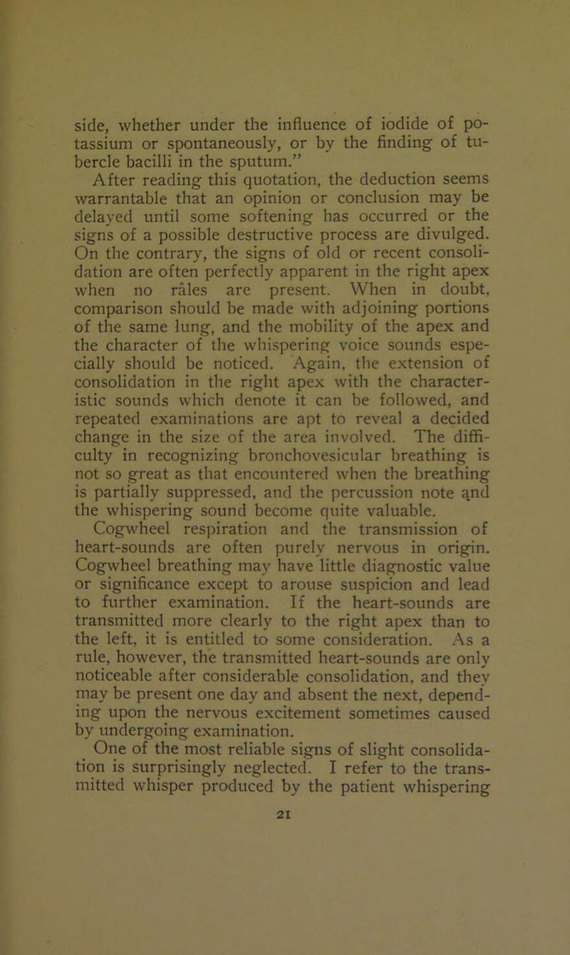 side, whether under the influence of iodide of po- tassium or spontaneously, or by the finding of tu- bercle bacilli in the sputum.” After reading this quotation, the deduction seems warrantable that an opinion or conclusion may be delayed until some softening has occurred or the signs of a possible destructive process are divulged. On the contrary, the signs of old or recent consoli- dation are often perfectly apparent in the right apex when no rales are present. When in doubt, comparison should be made with adjoining portions of the same lung, and the mobility of the apex and the character of the whispering voice sounds espe- cially should be noticed. Again, the extension of consolidation in the right apex with the character- istic sounds which denote it can be followed, and repeated examinations are apt to reveal a decided change in the size of the area involved. The diffi- culty in recognizing bronchovesicular breathing is not so great as that encountered when the breathing is partially suppressed, and the percussion note and the whispering sound become quite valuable. Cogwheel respiration and the transmission of heart-sounds are often purely nervous in origin. Cogwheel breathing may have little diagnostic value or significance except to arouse suspicion and lead to further examination. If the heart-sounds are transmitted more clearly to the right apex than to the left, it is entitled to some consideration. As a rule, however, the transmitted heart-sounds are only noticeable after considerable consolidation, and they may be present one day and absent the next, depend- ing upon the nervous excitement sometimes caused by undergoing examination. One of the most reliable signs of slight consolida- tion is surprisingly neglected. I refer to the trans- mitted whisper produced by the patient whispering