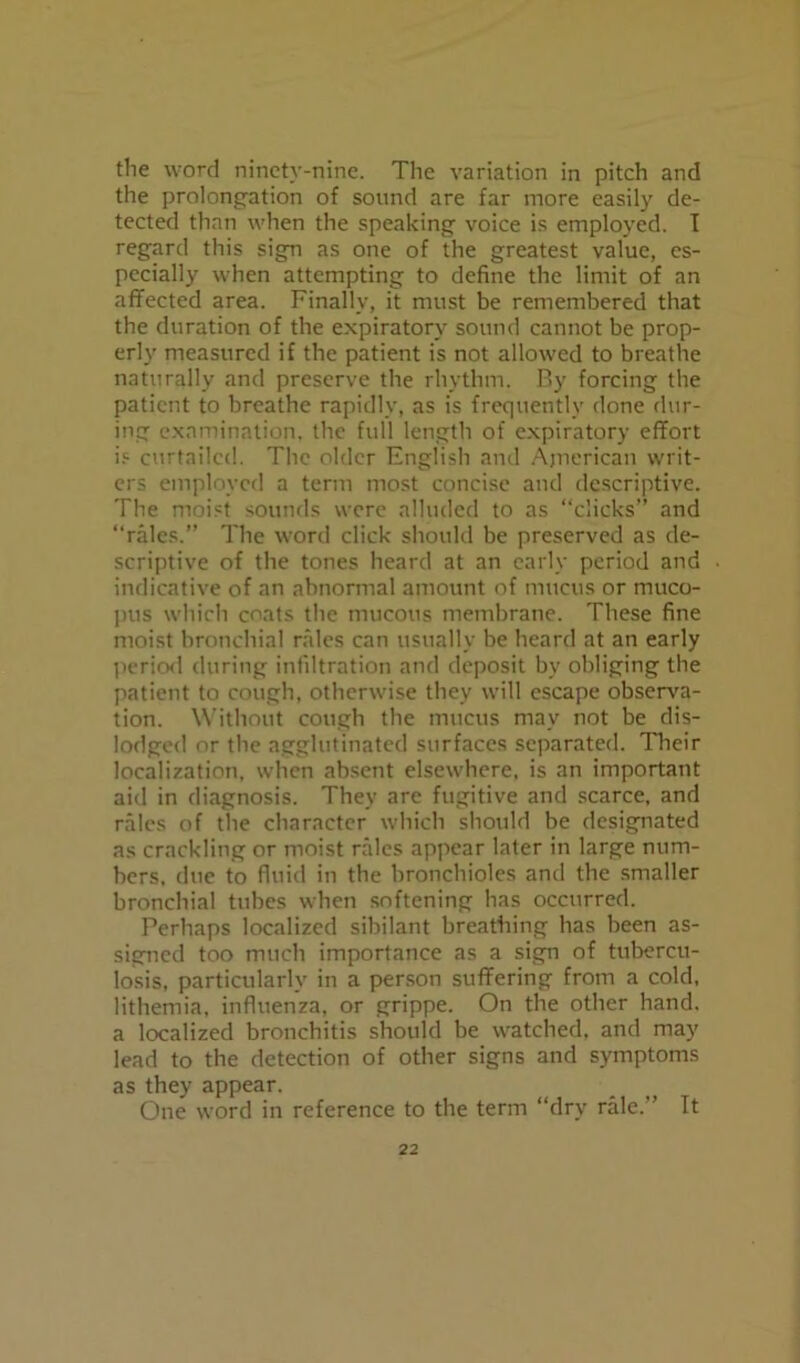 the word ninety-nine. The variation in pitch and the prolongation of sound are far more easily de- tected than when the speaking voice is employed. I regard this sign as one of the greatest value, es- pecially when attempting to define the limit of an affected area. Finally, it must be remembered that the duration of the expiratory sound cannot be prop- erly measured if the patient is not allowed to breathe naturally and preserve the rhythm. By forcing the patient to breathe rapidly, as is frequently done dur- ing examination, the full length of expiratory effort is curtailed. The older English and American writ- ers employed a term most concise and descriptive. The moist sounds were alluded to as “clicks” and “rales.” The word click should be preserved as de- scriptive of the tones heard at an early period and indicative of an abnormal amount of mucus or muco- pus which coats the mucous membrane. These fine moist bronchial rales can usually be heard at an early period during infiltration and deposit by obliging the patient to cough, otherwise they will escape observa- tion. Without cough the mucus may not be dis- lodged or the agglutinated surfaces separated. Their localization, when absent elsewhere, is an important aid in diagnosis. They are fugitive and scarce, and rales of the character which should be designated as crackling or moist rales appear later in large num- bers, due to fluid in the bronchioles and the smaller bronchial tubes when softening has occurred. Perhaps localized sibilant breathing has been as- signed too much importance as a sign of tubercu- losis, particularly in a person suffering from a cold, lithemia, influenza, or grippe. On the other hand, a localized bronchitis should be watched, and may lead to the detection of other signs and symptoms as they appear. One word in reference to the term “dry rale.” It