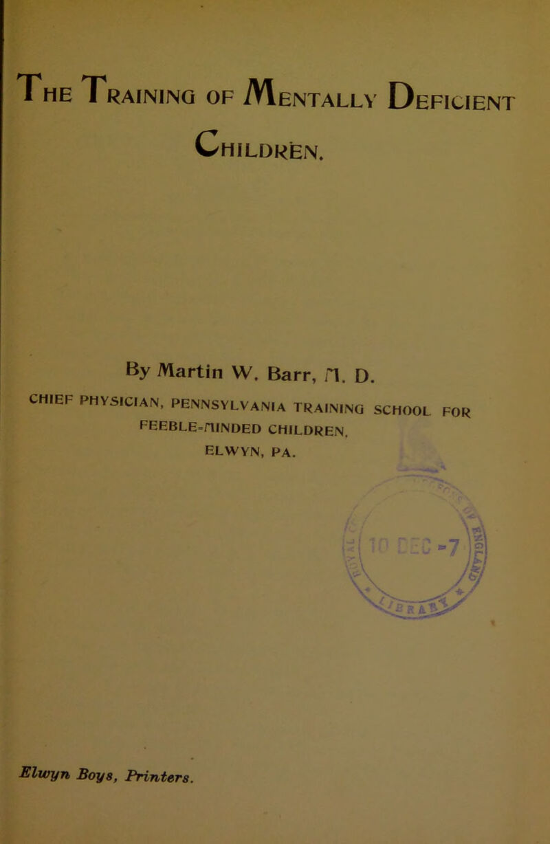 The Training of Mentally Deficient Children. By Martin W. Barr, fl. D. CHIEF PHYSICIAN, PENNSYLVANIA TRAINING SCHOOL FOR FEEBLE-FUNDED CHILDREN. ELWYN, PA. « Elwyn Boy8, Printers.