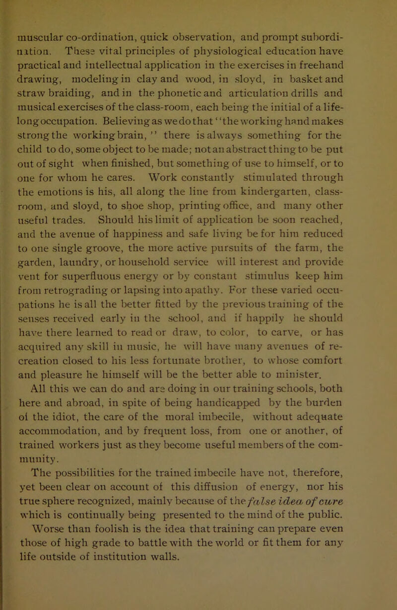 muscular co-ordination, quick observation, and prompt subordi- nation. These vital principles of physiological education have practical and intellectual application in the exercises in freehand drawing, modeling in clay and wood, in sloyd, in basket and straw braiding, and in the phonetic and articulation drills and musical exercises of the class-room, each being the initial of a life- longoccupation. Believing as we do that “the working hand makes strongthe working brain,’’ there is always something for the child to do, some object to be made; not an abstract thing to be put out of sight when finished, but something of use to himself, or to one for whom he cares. Work constantly stimulated through the emotions is his, all along the line from kindergarten, class- room, and sloyd, to shoe shop, printing office, and many other useful trades. Should his limit of application be soon reached, and the avenue of happiness and safe living be for him reduced to one single groove, the more active pursuits of the farm, the garden, laundry, or household service will interest and provide vent for superfluous energy or by constant stimulus keep him from retrograding or lapsing into apathy. For these varied occu- pations he is all the better fitted by the previous training of the senses received early in the school, and if happily he should have there learned to read or draw, to color, to carve, or has acquired any skill in music, he will have many avenues of re- creation closed to his less fortunate brother, to whose comfort and pleasure he himself will be the better able to minister. All this we can do and are doing in our training schools, both here and abroad, in spite of being handicapped by the burden ol the idiot, the care of the moral imbecile, without adequate accommodation, and by frequent loss, from one or another, of trained workers just as they become useful members of the com- munity. The possibilities for the trained imbecile have not, therefore, yet been clear on account of this diffusion of energy, nor his true sphere recognized, mainly because of t he. false idea of cure which is continually being presented to the mind of the public. Worse than foolish is the idea that training can prepare even those of high grade to battle with the world or fit them for any life outside of institution walls.