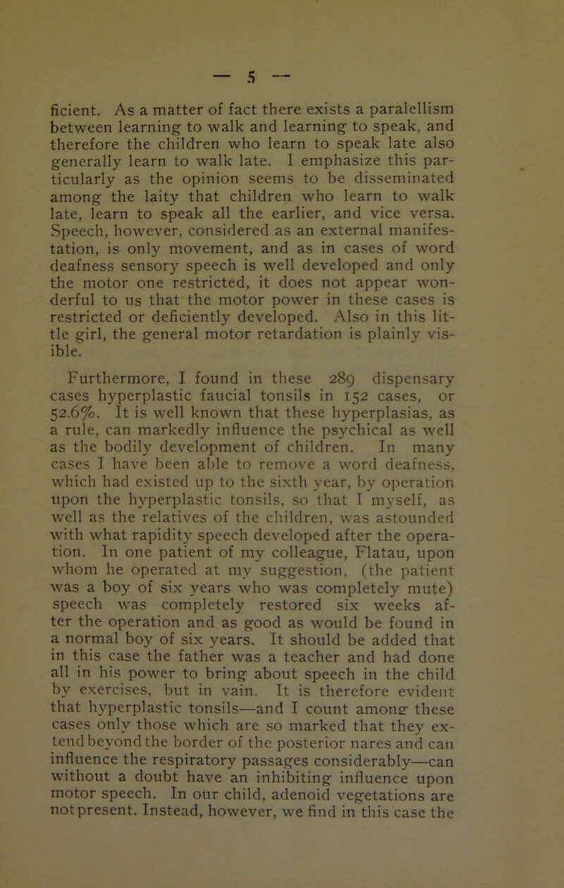 ficient. As a matter of fact there exists a paralellism between learning to walk and learning to speak, and therefore the children who learn to speak late also generally learn to walk late. I emphasize this par- ticularly as the opinion seems to be disseminated among the laity that children who learn to walk late, learn to speak all the earlier, and vice versa. Speech, however, considered as an external manifes- tation, is only movement, and as in cases of word deafness sensory speech is well developed and only the motor one restricted, it does not appear won- derful to us that the motor power in these cases is restricted or deficiently developed. Also in this lit- tle girl, the general motor retardation is plainly vis- ible. Furthermore, I found in these 289 dispensary cases hyperplastic faucial tonsils in 152 cases, or 52.6%. It is well known that these hyperplasias, as a rule, can markedly influence the psychical as well as the bodily development of children. In many cases I have been able to remove a word deafness, which had existed up to the sixth year, by operation upon the hyperplastic tonsils, so that I myself, as well as the relatives of the children, was astounded with what rapidity speech developed after the opera- tion. In one patient of my colleague, Flatau, upon whom he operated at my suggestion, (the patient was a boy of six years who was completely mute) speech was completely restored six weeks af- ter the operation and as good as would be found in a normal boy of six years. It should be added that in this case the father was a teacher and had done all in his power to bring about speech in the child by exercises, but in vain. It is therefore evident that hyperplastic tonsils—and I count among: these cases only those which are so marked that they ex- tend beyond the border of the posterior nares and can influence the respiratory passages considerably—can without a doubt have an inhibiting influence upon motor speech. In our child, adenoid vegetations are not present. Instead, however, we find in this case the