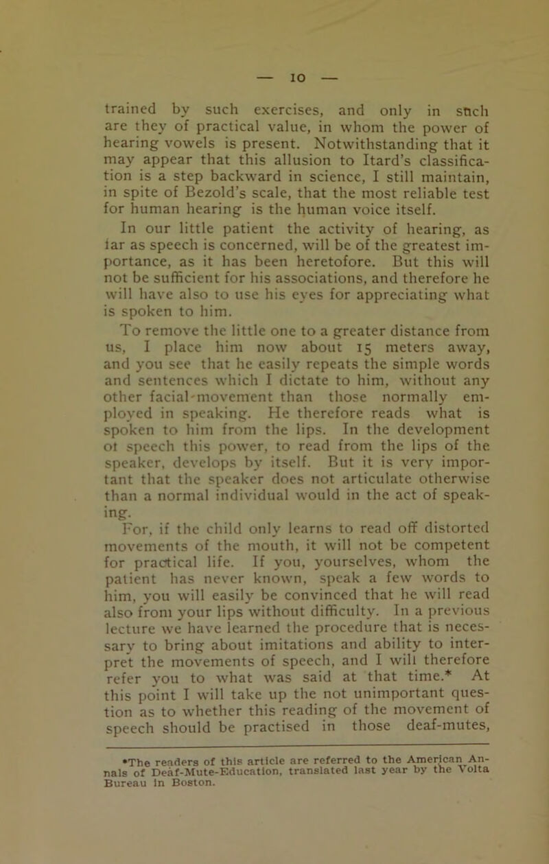 trained by such exercises, and only in stich are they of practical value, in whom the power of hearing vowels is present. Notwithstanding that it may appear that this allusion to Itard’s classifica- tion is a step backward in science, I still maintain, in spite of Bezold’s scale, that the most reliable test for human hearing is the human voice itself. In our little patient the activity of hearing, as lar as speech is concerned, will be of the greatest im- portance, as it has been heretofore. But this will not be sufficient for his associations, and therefore he will have also to use his eyes for appreciating what is spoken to him. To remove the little one to a greater distance from us, I place him now about 15 meters away, and you see that he easily repeats the simple words and sentences which I dictate to him, without any other facial-movement than those normally em- ployed in speaking. He therefore reads what is spoken to him from the lips. In the development ot speech this power, to read from the lips of the speaker, develops by itself. But it is very impor- tant that the speaker does not articulate otherwise than a normal individual would in the act of speak- ing. For. if the child only learns to read off distorted movements of the mouth, it will not be competent for practical life. If you, yourselves, whom the patient has never known, speak a few words to him, you will easily be convinced that he will read also from your lips without difficulty. In a previous lecture we have learned the procedure that is neces- sarv to bring about imitations and ability to inter- pret the movements of speech, and I will therefore refer you to what was said at that time.* At this point I will take up the not unimportant ques- tion as to whether this reading of the movement of speech should be practised in those deaf-mutes, •The readers of this article are referred to the American An- nals of Deaf-Mute-Education, translated last year by the Volta Bureau in Boston.