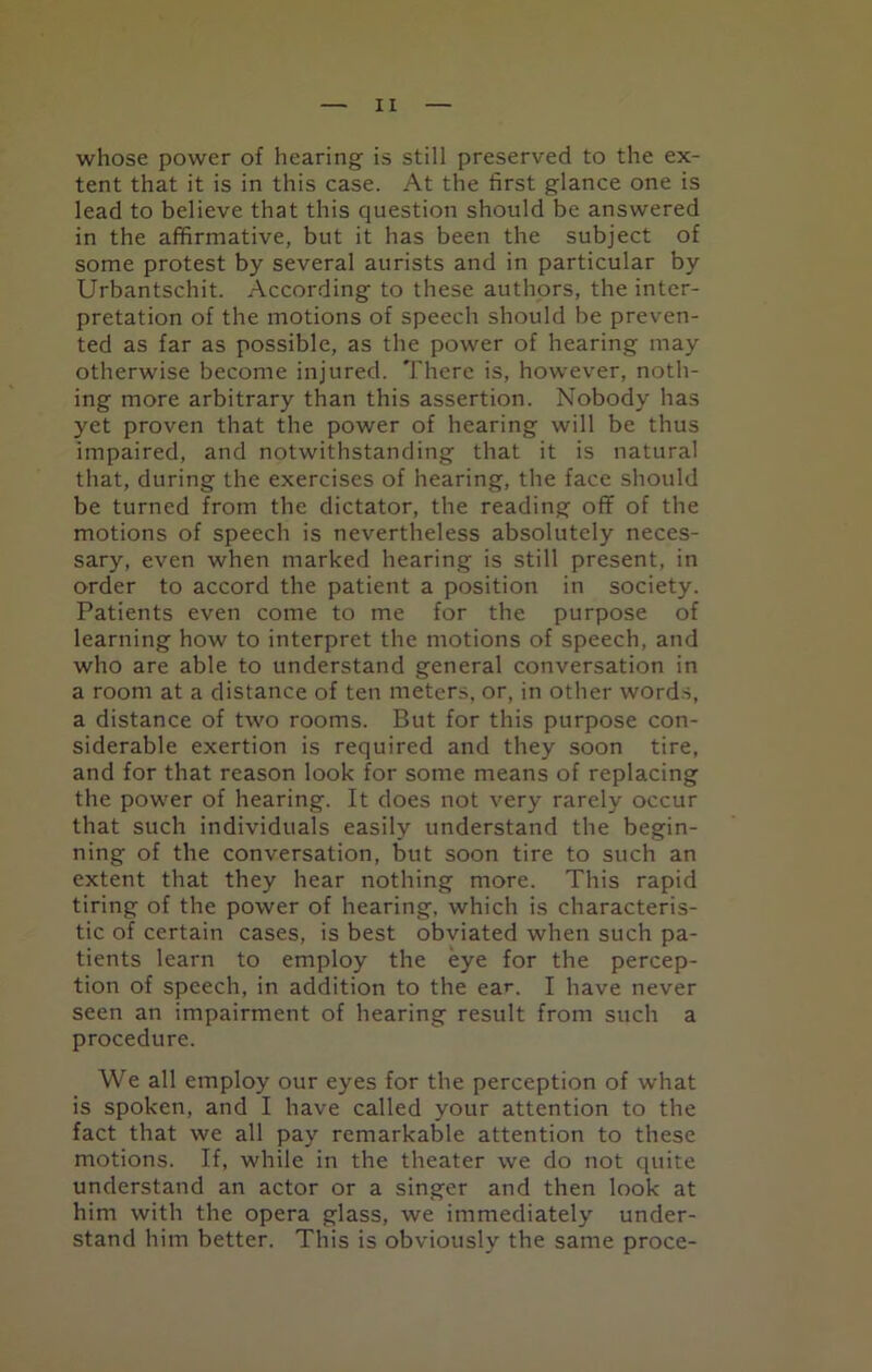 whose power of hearing is still preserved to the ex- tent that it is in this case. At the first glance one is lead to believe that this question should be answered in the affirmative, but it has been the subject of some protest by several aurists and in particular by Urbantschit. According to these authors, the inter- pretation of the motions of speech should be preven- ted as far as possible, as the power of hearing may otherwise become injured. There is, however, noth- ing more arbitrary than this assertion. Nobody has yet proven that the power of hearing will be thus impaired, and notwithstanding that it is natural that, during the exercises of hearing, the face should be turned from the dictator, the reading off of the motions of speech is nevertheless absolutely neces- sary, even when marked hearing is still present, in order to accord the patient a position in society. Patients even come to me for the purpose of learning how to interpret the motions of speech, and who are able to understand general conversation in a room at a distance of ten meters, or, in other words, a distance of two rooms. But for this purpose con- siderable exertion is required and they soon tire, and for that reason look for some means of replacing the power of hearing. It does not very rarely occur that such individuals easily understand the begin- ning of the conversation, but soon tire to such an extent that they hear nothing more. This rapid tiring of the power of hearing, which is characteris- tic of certain cases, is best obviated when such pa- tients learn to employ the eye for the percep- tion of speech, in addition to the ear. I have never seen an impairment of hearing result from such a procedure. We all employ our eyes for the perception of what is spoken, and I have called your attention to the fact that we all pay remarkable attention to these motions. If, while in the theater we do not quite understand an actor or a singer and then look at him with the opera glass, we immediately under- stand him better. This is obviously the same proce-