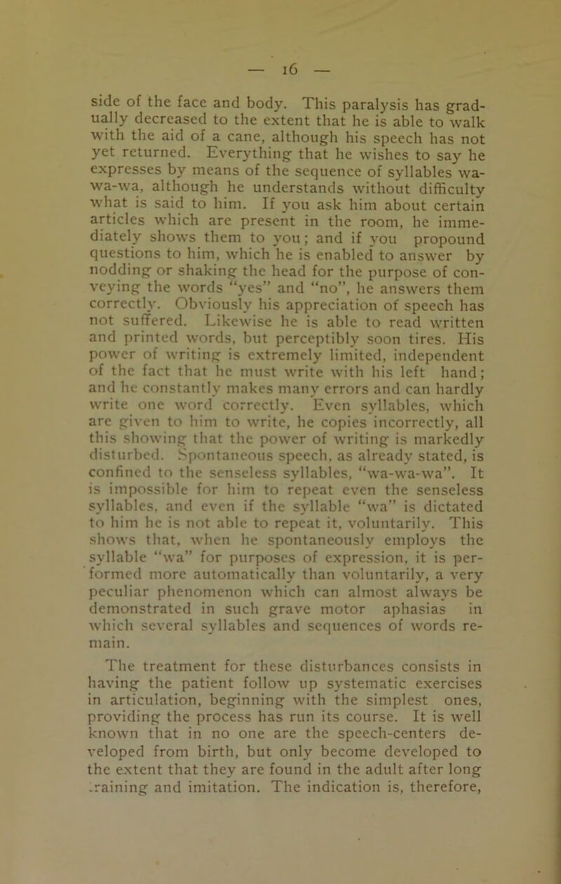 side of the face and body. This paralysis has grad- ually decreased to the extent that he is able to walk with the aid of a cane, although his speech has not yet returned. Everything' that he wishes to say he expresses by means of the sequence of syllables wa- wa-wa, although he understands without difficulty what is said to him. If you ask him about certain articles which are present in the room, he imme- diately shows them to you; and if you propound questions to him, which he is enabled to answer by nodding or shaking the head for the purpose of con- veying the words “yes” and “no”, he answers them correctly. Obviously his appreciation of speech has not suffered. Likewise he is able to read written and printed words, but perceptibly soon tires. His power of writing is extremely limited, independent of the fact that he must write with his left hand; and he constantly makes many errors and can hardly write one word correctly. Even syllables, which are given to him to write, he copies incorrectly, all this showing that the power of writing is markedly disturbed. Spontaneous speech, as already stated, is confined to the senseless syllables, “wa-wa-wa”. It is impossible for him to repeat even the senseless syllables, and even if the syllable “wa” is dictated to him he is not able to repeat it, voluntarily. This shows that, when he spontaneously employs the syllable “wa” for purposes of expression, it is per- formed more automatically than voluntarily, a very peculiar phenomenon which can almost always be demonstrated in such grave motor aphasias in which several syllables and sequences of words re- main. The treatment for these disturbances consists in having the patient follow up systematic exercises in articulation, beginning with the simplest ones, providing the process has run its course. It is well known that in no one are the speech-centers de- veloped from birth, but only become developed to the extent that they are found in the adult after long .raining and imitation. The indication is, therefore,