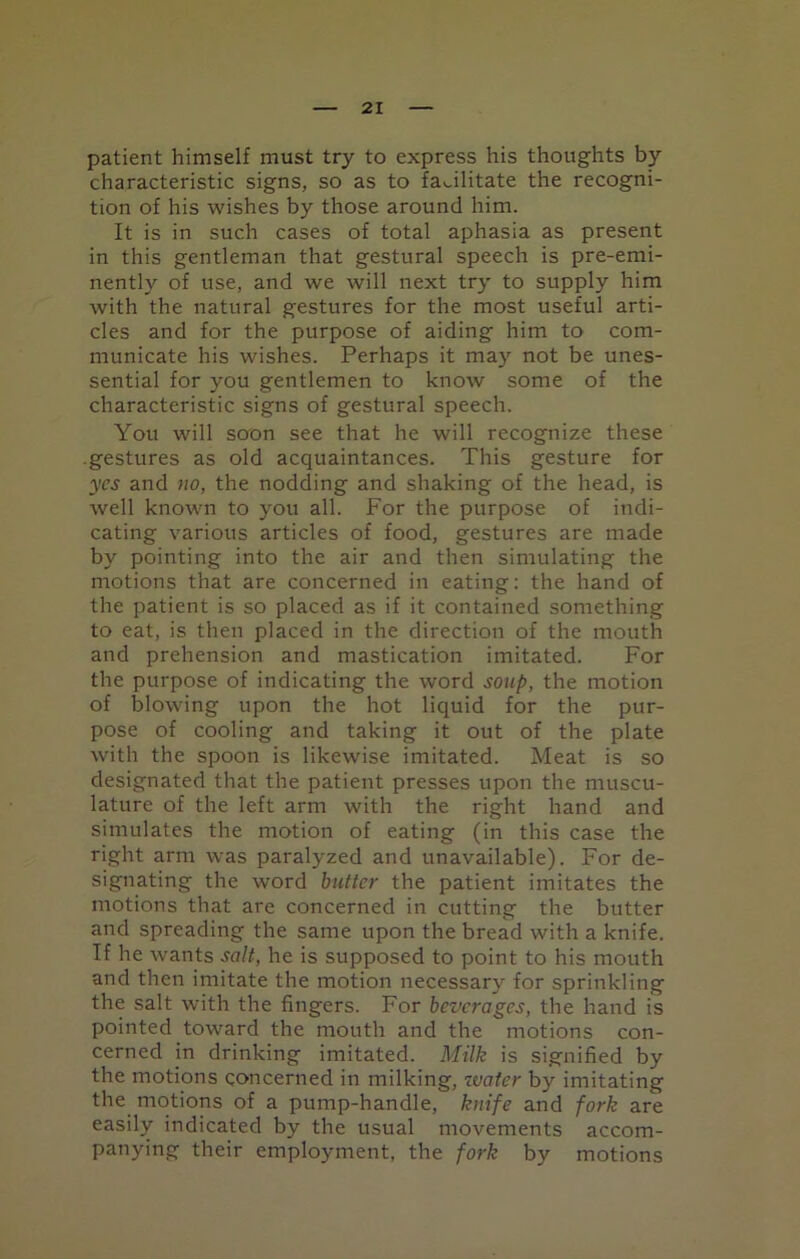 patient himself must try to express his thoughts by characteristic signs, so as to facilitate the recogni- tion of his wishes by those around him. It is in such cases of total aphasia as present in this gentleman that gestural speech is pre-emi- nently of use, and we will next try to supply him with the natural gestures for the most useful arti- cles and for the purpose of aiding him to com- municate his wishes. Perhaps it may not be unes- sential for you gentlemen to know some of the characteristic signs of gestural speech. You will soon see that he will recognize these .gestures as old acquaintances. This gesture for yes and no, the nodding and shaking of the head, is well known to you all. For the purpose of indi- cating various articles of food, gestures are made by pointing into the air and then simulating the motions that are concerned in eating: the hand of the patient is so placed as if it contained something to eat, is then placed in the direction of the mouth and prehension and mastication imitated. For the purpose of indicating the word soup, the motion of blowing upon the hot liquid for the pur- pose of cooling and taking it out of the plate with the spoon is likewise imitated. Meat is so designated that the patient presses upon the muscu- lature of the left arm with the right hand and simulates the motion of eating (in this case the right arm was paralyzed and unavailable). For de- signating the word butter the patient imitates the motions that are concerned in cutting the butter and spreading the same upon the bread with a knife. If he wants salt, he is supposed to point to his mouth and then imitate the motion necessary for sprinkling the salt with the fingers. For beverages, the hand is pointed toward the mouth and the motions con- cerned in drinking imitated. Milk is signified by the motions concerned in milking, water by imitating the motions of a pump-handle, knife and fork are easily indicated by the usual movements accom- panying their employment, the fork by motions