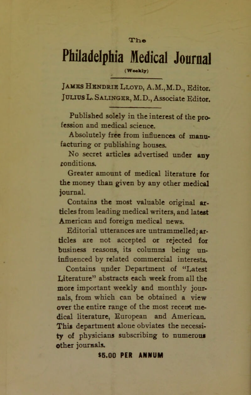 Tti® Philadelphia Medical Journal (W«*kly) James Hbndrie Lloyd, A.M..M.D., Editor. Julius L. Salinger, M.D., Associate Editor. Published solely in the interest of the pro- fession and medical science. Absolutely free from influences of manu- facturing or publishing houses. No secret articles advertised under any conditions. Greater amount of medical literature for the money than given by any other medical journal. Contains the most valuable original ar- ticles from leading medical writers, and latest American and foreign medical news. Editorial utterances are untrammelled; ar- ticles are not accepted or rejected for business reasons, its columns being un- influenced by related commercial interests. Contains u,nder Department of “Latest Literature” abstracts each week from all the more important weekly and monthly jour- nals, from which can be obtained a view over the entire range of the most recent me- dical literature, European and American. This department alone obviates the necessi- ty of physicians subscribing to numerous Other journals. $5.00 PER ANNUM