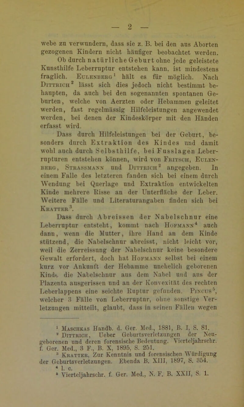 webe zu verwundern, dass sie z. B. bei den aus Aborten gezogenen Kindern nicht häufiger beobachtet werden. Ob durch natürliche Geburt ohne jede geleistete Kunsthilfe Leberruptur entstehen kann, ist mindestens fraglich. Eulenberg1 hält es für möglich. Nach Dittrich2 lässt sich dies jedoch nicht bestimmt be- haupten, da auch bei den sogenannten spontanen Ge- burten , welche von Aerzten oder Hebammen geleitet werden, fast regelmässig Hilfeleistungen angewendet werden, bei denen der Kindeskörper mit den Händen erfasst wird. Dass durch Hilfeleistungen bei der Geburt, be- sonders durch Extraktion des Kindes und damit wohl auch durch Selbsthilfe, bei Fusslagen Leber- rupturen entstehen können, wird von Fritsch, Eulen- berg, Strassmann und Dittrich2 angegeben. In einem Falle des letzteren fanden sich bei einem durch Wendung bei Querlage und Extraktion entwickelten Kinde mehrere Itisse an der Unterfläche der Leber. Weitere Fälle und Literaturangaben finden sich bei Kratter 3. Dass durch Abreissen der Nabelschnur eine Leberruptur entsteht, kommt nach Hufmann4 auch dann, wenn die Mutter, ihre Hand an dem Kinde stützend, die Nabelschnur abreisst, nicht leicht vor, weil die Zerreissung der Nabelschnur keine besondere Gewalt erfordert, doch hat Hofmann selbst bei einem kurz vor Ankunft der Hebamme unehelich geborenen Kinde die Nabelschnur aus dem Nabel und aus der Plazenta ausgerissen und an der Konvexität des rechten Leberlappens eine seichte Ruptur gefunden. PjncuS5, welcher 3 Fälle von Leberruptur, ohne sonstige Ver- letzungen mitteilt, glaubt, dass in seinen Fällen wegen 1 Maschkas Handb. d. Ger. Med., 1881, B. I, S. 81. a Dittrich, Ueber Geburtsverletzungen der Neu- geborenen und deren forensische Bedeutung. Vierteljahrsclir. f. Ger. Med., 3 F., B. X, 1895, S. 251. 3 Kratter, Zur Kenntnis und forensischen Würdigung der Geburtsverletzungen. Ebenda B. XIII, 1897, S. 354. M. c. 6 Vierteljahrsclir. f. Ger. Med., N. F. B. XXII, S. 1.