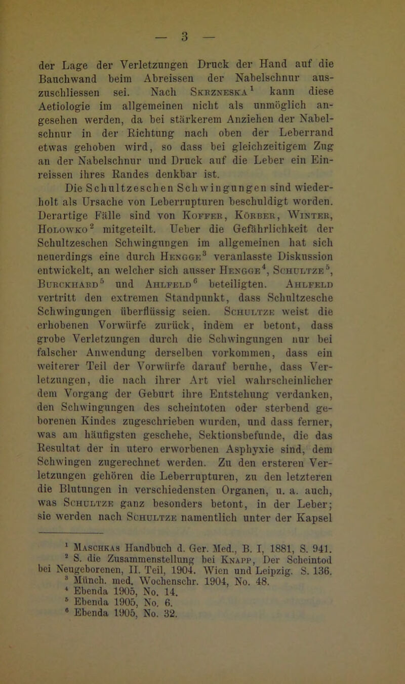 der Lage der Verletzungen Druck der Hand auf die Banchwand beim Abreissen der Nabelschnur aus- zuscliliessen sei. Nach Skkzneska 1 kann diese Aetiologie im allgemeinen nicht als unmöglich an- gesehen werden, da bei stärkerem Anziehen der Nabel- schnur in der Richtung nach oben der Leberrand etwas gehoben wird, so dass bei gleichzeitigem Zug an der Nabelschnur und Druck auf die Leber ein Ein- reissen ihres Randes denkbar ist. Die Schultzeschen Schwingungen sind wieder- holt als Ursache von Leberrupturen beschuldigt worden. Derartige Fälle sind von Koffer, Körber, Winter, Holowko1 2 mitgeteilt. Ueber die Gefährlichkeit der Schultzeschen Schwingungen im allgemeinen hat sich neuerdings eine durch Hengge3 veranlasste Diskussion entwickelt, an welcher sich ausser Hengge4, Schültze5, Burckhard5 und Ahlfeld6 beteiligten. Ahlfeld vertritt den extremen Standpunkt, dass Schnitzesche Schwingungen überflüssig seien. Schültze weist die erhobenen Vorwürfe zurück, indem er betont, dass grobe Verletzungen durch die Schwingungen nur bei falscher Anwendung derselben Vorkommen, dass ein weiterer Teil der Vorwürfe darauf beruhe, dass Ver- letzungen, die nach ihrer Art viel wahrscheinlicher dem Vorgang der Geburt ihre Entstehung verdanken, den Schwingungen des scheintoten oder sterbend ge- borenen Kindes zugeschrieben wurden, und dass ferner, was am häufigsten geschehe, Sektionsbefunde, die das Resultat der in utero erworbenen Asphyxie sind, dem Schwingen zugerechuet werden. Zu den ersteren Ver- letzungen gehören die Leberrupturen, zu den letzteren die Blutungen in verschiedensten Organen, u. a. auch, was Schültze ganz besonders betont, in der Leber; sie werden nach Schültze namentlich unter der Kapsel 1 Maschkas Handbuch d. Ger. Med., B. I, 1881, S. 941. 2 S. die Zusammenstellung bei Knapp, Der Scheintod bei Neugeborenen, II. Teil, 1904. Wien und Leipzig. S. 136. 3 Münch, med. Wochenschr. 1904, No. 48. 4 Ebenda 1905, No. 14. 6 Ebenda 1905, No. 6. 8 Ebenda 1905, No. 32.