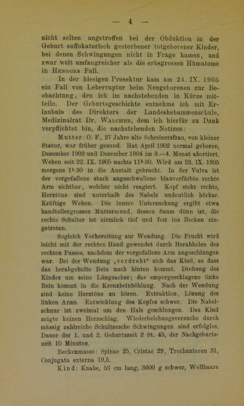 nicht selten angetroffen bei der Obduktion in der Geburt suffokatorisch gestorbener totgeborener Kinder, bei denen Schwingungen nicht in Frage kamen, und zwar weit umfangreicher als die erbsgrossen Hilmatome in Hengges Fall. In der hiesigen Proaektur kam am 24. IX. 1905 ein Fall von Leberruptur beim Neugeborenen zur Be- obachtung, den ich iin nachstehenden in Kürze mit- teile. Der Geburtsgeschichte entnehme ich mit Er- laubnis des Direktors der Landeshebammenschnle, Medizinalrat Dr. Walcheb, dem ich hierfür zu Dank verpflichtet bin, die nachstehenden Notizen: Mutter: 0. F., 27 Jahre alte Schreinersfrau, von kleiner Statur, war früher gesund. Hat April 1902 normal geboren, Dezember 1902 und Dezember 1904 im 3.—4. Monat abortiert. Wehen seit 22. IX. 1905 nachts llh30. Wird am 23. IX. 1905 morgens lh30 in die Anstalt gebracht. In der Vulva ist der vorgefallene stark angeschwollene blauverfärbte rechte Arm sichtbar, welcher nicht reagiert. Kopf steht rechts, Herztöne sind unterhalb des Nabels undeutlich hörbar. Kräftige Wehen. Die innere Untersuchung ergibt etwa handtellergrossen Muttermund, dessen Saum diinn ist, die rechte Schulter ist ziemlich tief und fest ins Becken ein- getreten. Sogleich Vorbereitung zur Wendung. Die Frucht wird leicht mit der rechten Hand gewendet durch Herabholen des rechten Fusses, nachdem der vorgefallene Arm angeschlungen war. Bei der Wendung „verdreht“ sich das Kind, so dass das herabgeholte Bein nach hinten kommt. Drehung des Kindes um seine Längsachse; das cmporgeschlagene linke Bein kommt in die Kreuzbeinhöhlung. Nach der Wendung sind keine Herztöne zu hören. Extraktion, Lösung deB linken Arms. Entwicklung des Kopfes schwer. Die Nabel- schnur ist zweimal um den Hals geschlungen. Das Kind zeigte keinen Herzschlag. Wiederbelebungsversuche durch massig zahlreiche Schultzesche Schwingungen sind erfolglos. Dauer der 1. und 2. Geburtszeit 2 St. 45, der Nachgeburts- zeit 10 Minuten. Beckenmasse: Spinae 25, Cristae 29, Trochanteren 31, Conjugata externa 19,5. Kind: Knabe, 53 cm lang, 3600 g schwer, Wollhaare