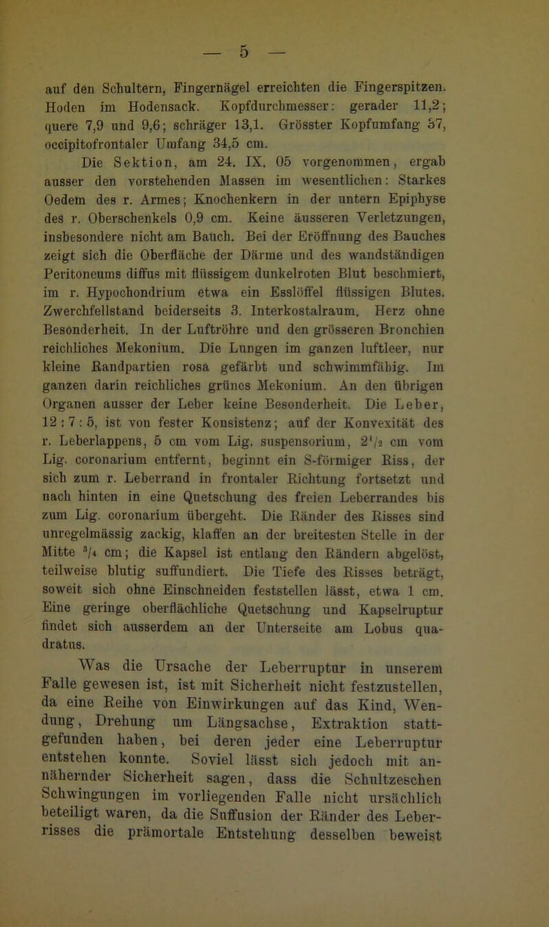 auf den Schultern, Fingernägel erreichten die Fingerspitzen. Hoden im Hodensack. Kopfdurchmesser: gerader 11,2; quere 7,9 und 9,6; schräger 13,1. Grösster Kopfumfang 37, occipitofrontaler Umfang 34,5 cm. Die Sektion, am 24. IX. 05 vorgenommen, ergab ausser den vorstehenden Massen im wesentlichen: Starkes Oedem des r. Armes; Knochenkern in der untern Epiphyse des r. Oberschenkels 0,9 cm. Keine äusseren Verletzungen, insbesondere nicht am Bauch. Bei der Eröffnung des Bauches zeigt sich die Oberfläche der Därme und des wandständigen Peritoneums diffus mit flüssigem dunkelroten Blut beschmiert, im r. Hypochondrium etwa ein Esslöffel flüssigen Blutes. Zwerchfellstand beiderseits 3. Interkostalraum. Herz ohne Besonderheit. In der Luftröhre und den grösseren Bronchien reichliches Mekonium. Die Lungen im ganzen luftleer, nur kleine ßandpartien rosa gefärbt und schwimmfäbig. Im ganzen darin reichliches grünes Mekonium. An den übrigen Organen ausser der Leber keine Besonderheit. Die Leber, 12:7:5, ist von fester Konsistenz; auf der Konvexität des r. Leberlappens, 5 cm vom Lig. Suspensorium, 2'/2 cm vom Lig. coronarium entfernt, beginnt ein S-förmiger Riss, der sich zum r. Leberrand in frontaler Richtung fortsetzt und nach hinten in eine Quetschung des freien Leberrandes bis zum Lig. coronarium übergeht. Die Ränder des Risses sind unregelmässig zackig, klaffen an der breitesten Stelle in der Mitte 3/4 cm; die Kapsel ist entlang den Rändern abgelöst, teilweise blutig suffundiert. Die Tiefe des Risses betrögt, soweit sich ohne Einschneiden feststellen lässt, etwa 1 cm. Eine geringe oberflächliche Quetschung und Kapselruptur findet sich ausserdem an der Unterseite am Lobus qua- dratus. Was die Ursache der Leberruptur in unserem Falle gewesen ist, ist mit Sicherheit nicht festzustellen, da eine Reihe von Einwirkungen auf das Kind, Wen- dung , Drehung um Längsachse, Extraktion statt- gefunden haben, bei deren jeder eine Leberruptur entstehen konnte. Soviel lässt sich jedoch mit an- nähernder Sicherheit sagen, dass die Schultzeschen Schwingungen im vorliegenden Falle nicht ursächlich beteiligt waren, da die Suffusion der Ränder des Leber- risses die prämortale Entstehung desselben beweist