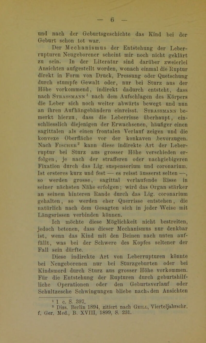 und nach der Gebnrtsgeschichte das Kind bei der Geburt schon tot war. Der Mechanismus der Entstehung der Leber- rupturen Neugeborener scheint mir noch nicht geklart zu sein. In der Literatur sind darüber zweierlei Ansichten aufgestellt worden, wonach einmal die Ruptur direkt in Form von Druck, Pressung oder Quetschung durch stumpfe Gewalt oder, nur bei Sturz aus der Höhe vorkommend, indirekt dadurch entsteht, dass nach Strassmann 1 nach dem Aufschlagen des Körpers die Leber sich noch weiter abwärts bewegt und nun an ihren Anfhängebändern einreisst. Strassmann be- merkt hierzu, dass die Leberrisse überhaupt, ein- schliesslich diejenigen der Erwachsenen, häufiger einen sagittalen als einen frontalen Verlauf zeigen und die konvexe Oberfläche vor der konkaven .bevorzugen. Nach Fischkr* kann diese indirekte Art der Leber- ruptnr bei Sturz aus grosser Höhe verschieden er- folgen , je nach der strafferen oder nachgiebigeren Fixation durch das Lig. Suspensorium und coronarium. Ist ersteres kurz und fest — es reisst änsserst selten —, so werden grosse, sagittal verlaufende Risse in seiner nächsten Nähe erfolgen; wird das Organ stärker an seinem hinteren Rande durch das Lig. coronarium gehalten, so werden eher Querrisse entstehen, die natürlich nach dem Gesagten sich in jeder Weise mit Längsrissen verbinden können. Ich möchte diese Möglichkeit nicht bestreiten, jedoch betonen, dass dieser Mechanismus nur denkbar ist, wenn das Kind mit den Beinen nach unten auf- fallt, was bei der Schwere des Kopfes seltener der Fall sein dürfte. Diese indirekte Art von Leberrupturen könnte bei Neugeborenen nur bei Sturzgeburten oder bei Kindsmord durch Sturz aus grosser Höhe Vorkommen. Für die Entstehung der Rupturen durch geburtshilf- liche Operationen oder den Geburtsverlauf oder Schultzesche Schwingungen bliebe nach, den Ansichten 1 1. c. S. 397. 2 Diss. Berlin 1894, zitiert nach Geili., Vierteljahrsclir. f. Ger. Med., B. XVIII, 1899, S. 231.