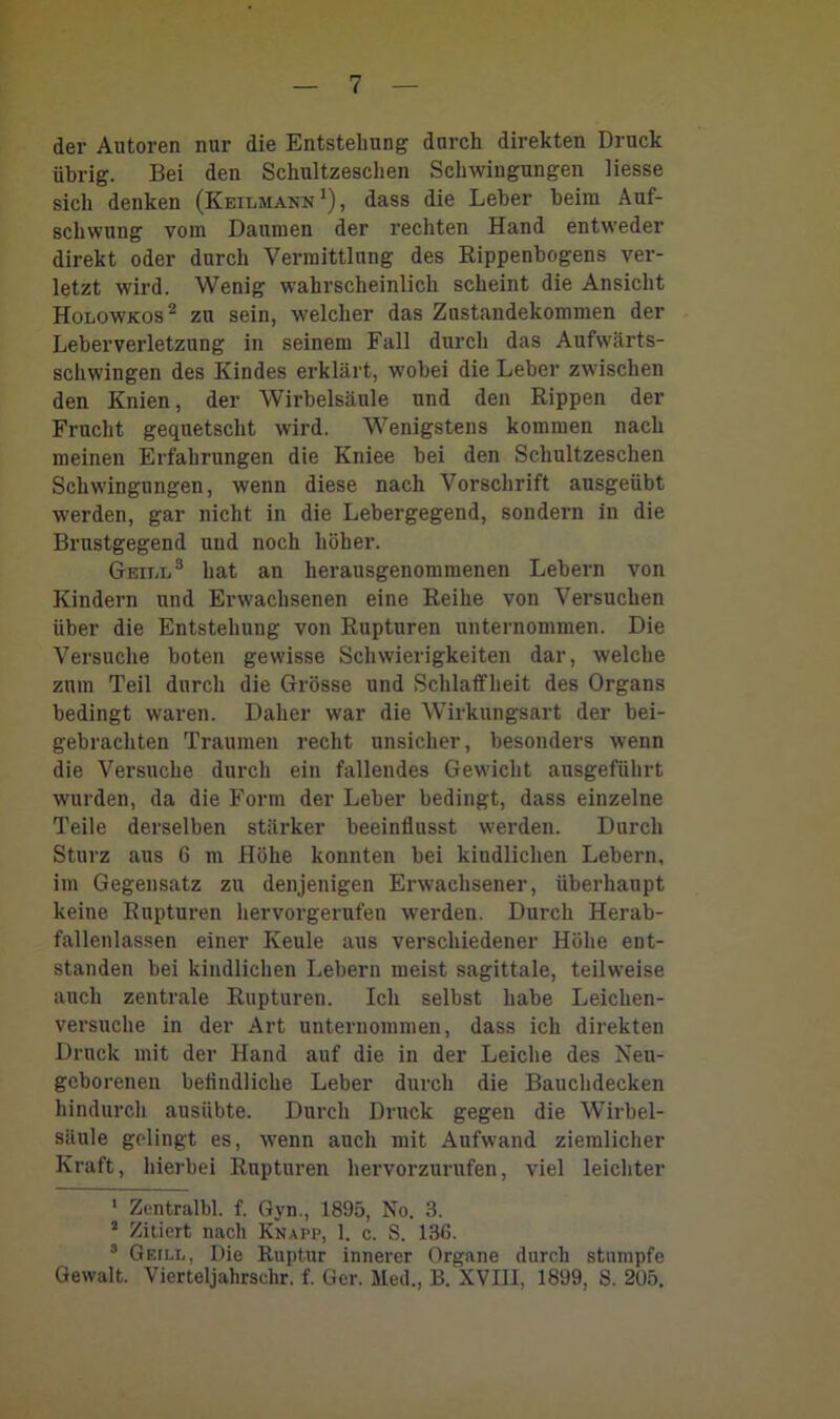 der Autoren nur die Entstehung durch direkten Druck ührig. Bei den Schultzeschen Schwingungen Hesse sich denken (Keilmann1), dass die Leber beim Auf- schwung vom Daumen der rechten Hand entweder direkt oder durch Vermittlung des Rippenbogens ver- letzt wird. Wenig wahrscheinlich scheint die Ansicht Holowkos2 zu sein, welcher das Zustandekommen der Leberverletzung in seinem Fall durch das Aufwärts- schwingen des Kindes erklärt, wobei die Leber zwischen den Knien, der Wirbelsäule und den Rippen der Frucht gequetscht wird. Wenigstens kommen nach meinen Erfahrungen die Kniee bei den Schultzeschen Schwingungen, wenn diese nach Vorschrift ausgeiibt werden, gar nicht in die Lebergegend, sondern in die Brustgegend und noch höher. Geill3 hat an herausgenommenen Lebern von Kindern und Erwachsenen eine Reihe von Versuchen über die Entstehung von Rupturen unternommen. Die Versuche boten gewisse Schwierigkeiten dar, welche zum Teil durch die Grösse und Schlaffheit des Organs bedingt waren. Daher war die Wirkungsart der bei- gebrachten Traumen recht unsicher, besonders wenn die Versuche durch ein fallendes Gewicht ausgeführt wurden, da die Form der Leber bedingt, dass einzelne Teile derselben stärker beeinflusst werden. Durch Sturz aus 6 m Höhe konnten bei kindlichen Lebern, im Gegensatz zu denjenigen Erwachsener, überhaupt keine Rupturen hervorgerufen werden. Durch Herab- fallenlassen einer Keule aus verschiedener Höhe ent- standen bei kindlichen Lebern meist sagittale, teilweise auch zentrale Rupturen. Ich selbst habe Leichen- versuche in der Art unternommen, dass ich direkten Druck mit der Hand auf die in der Leiche des Neu- geborenen befindliche Leber durch die Bauchdecken hindurch ausübte. Durch Druck gegen die Wirbel- säule gelingt es, wenn auch mit Aufwand ziemlicher Kraft, hierbei Rupturen hervorzurufen, viel leichter 1 Zentral«, f. Gyn., 1895, No. 3. 2 Zitiert nach Knapp, 1. c. S. 136. 3 Geii.l, Die Ruptur innerer Organe durch stumpfe Gewalt. Vierteljahrschr. f. Ger. Med., B. XVIII, 1899, S. 205.