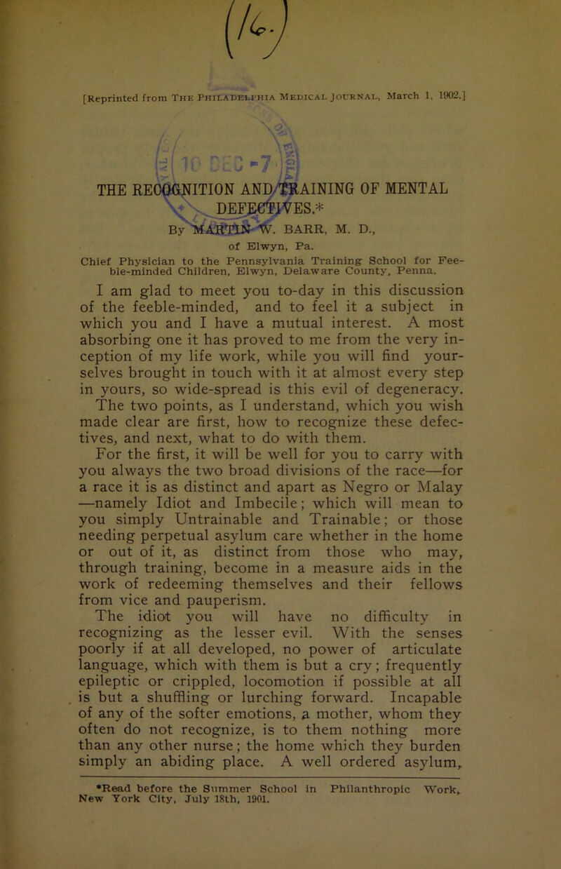 THE RECOGNITION AND/$RAINING OF MENTAL . DEF^EC^IVES.* By ''MAR'Tl» W. BARR, M. D., of Elwyn, Pa. Chief Physician to the Pennsylvania Training School for Fee- ble-minded Children, Elwyn, Delaware County. Penna. I am glad to meet you to-day in this discussion of the feeble-minded, and to feel it a subject in which you and I have a mutual interest. A most absorbing one it has proved to me from the very in- ception of my life work, while you will find your- selves brought in touch with it at almost every step in yours, so wide-spread is this evil of degeneracy. The two points, as I understand, which you wish made clear are first, how to recognize these defec- tives, and next, what to do with them. For the first, it will be well for you to carry with you always the two broad divisions of the race—for a race it is as distinct and apart as Negro or Malay —namely Idiot and Imbecile; which will mean to you simply Untrainable and Trainable; or those needing perpetual asylum care whether in the home or out of it, as distinct from those who may, through training, become in a measure aids in the work of redeeming themselves and their fellows from vice and pauperism. The idiot you will have no difficulty in recognizing as the lesser evil. With the senses poorly if at all developed, no power of articulate language, which with them is but a cry; frequently epileptic or crippled, locomotion if possible at all is but a shuffling or lurching forward. Incapable of any of the softer emotions, a mother, whom they often do not recognize, is to them nothing more than any other nurse; the home which they burden simply an abiding place. A well ordered asylum, •Read before the Summer School in Philanthropic Work. New York City, July 18th, 1901.