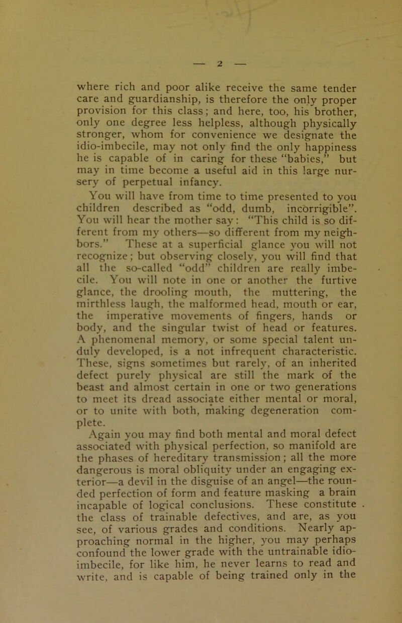 where rich and poor alike receive the same tender care and guardianship, is therefore the only proper provision for this class; and here, too, his brother, only one degree less helpless, although physically stronger, whom for convenience we designate the idio-imbecile, may not only find the only happiness he is capable of in caring for these “babies,” but may in time become a useful aid in this large nur- sery of perpetual infancy. You will have from time to time presented to you children described as “odd, dumb, incorrigible”. You will hear the mother say: “This child is so dif- ferent from my others—so different from my neigh- bors.” These at a superficial glance you will not recognize; but observing closely, you will find that all the so-called “odd” children are really imbe- cile. You will note in one or another the furtive glance, the drooling mouth, the muttering, the mirthless laugh, the malformed head, mouth or ear, the imperative movements of fingers, hands or body, and the singular twist of head or features. A phenomenal memory, or some special talent un- duly developed, is a not infrequent characteristic. These, signs sometimes but rarely, of an inherited defect purely physical are still the mark of the beast and almost certain in one or two generations to meet its dread associate either mental or moral, or to unite with both, making degeneration com- plete. Again you may find both mental and moral defect associated with physical perfection, so manifold are the phases of hereditary transmission; all the more dangerous is moral obliquity under an engaging ex- terior—a devil in the disguise of an angel—the roun- ded perfection of form and feature masking a brain incapable of logical conclusions. These constitute the class of trainable defectives, and are, as you see, of various grades and conditions. Nearly ap- proaching normal in the higher, you may perhaps confound the lower grade with the untrainable idio- imbecile, for like him, he never learns to read and write, and is capable of being trained only in the