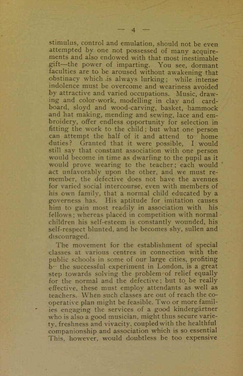 stimulus, control and emulation, should not be even attempted by one not possessed of many acquire- ments and also endowed with that most inestimable gift—the power of imparting. You see, dormant faculties are to be aroused without awakening that obstinacy which .is always lurking; while intense indolence must be overcome and weariness avoided by attractive and varied occupations. Music, draw- ing and color-work, modelling in clay and card- board, sloyd and wood-carving, basket, hammock and hat making, mending and sewing, lace and em- broidery, offer endless opportunity for selection in fitting the work to the child; but what one person can attempt the half of it and attend to home duties? Granted that it were possible, I would still sav that constant association with one person would become in time as dwarfing to the pupil as it would prove wearing tc the teacher; each would ’ act unfavorably upon the other, and we must re- member, the defective does not have the avenues for varied social intercourse, even with members of his own family, that a normal child educated by a governess has. His aptitude for imitation causes him to gain most readily in association with his fellows; whereas placed in competition with normal children his self-esteem is constantly wounded, his self-respect blunted, and he becomes shy, sullen and discouraged. The movement for the establishment of special classes at various centres in connection with the public schools in some of our large cities, profiting b the successful experiment in London, is a great step towards solving the problem of relief equally for the normal and the defective; but to_ be really effective, these must employ attendants as well as teachers. When such classes are out of reach the co- operative plan might be feasible. Two or more famil- ies engaging the services of a good kindergartner who is also a good musician, might thus secure varie- ty, freshness and vivacity, coupled with the healthful companionship and association which is so essential This, however, would doubtless be too expensive