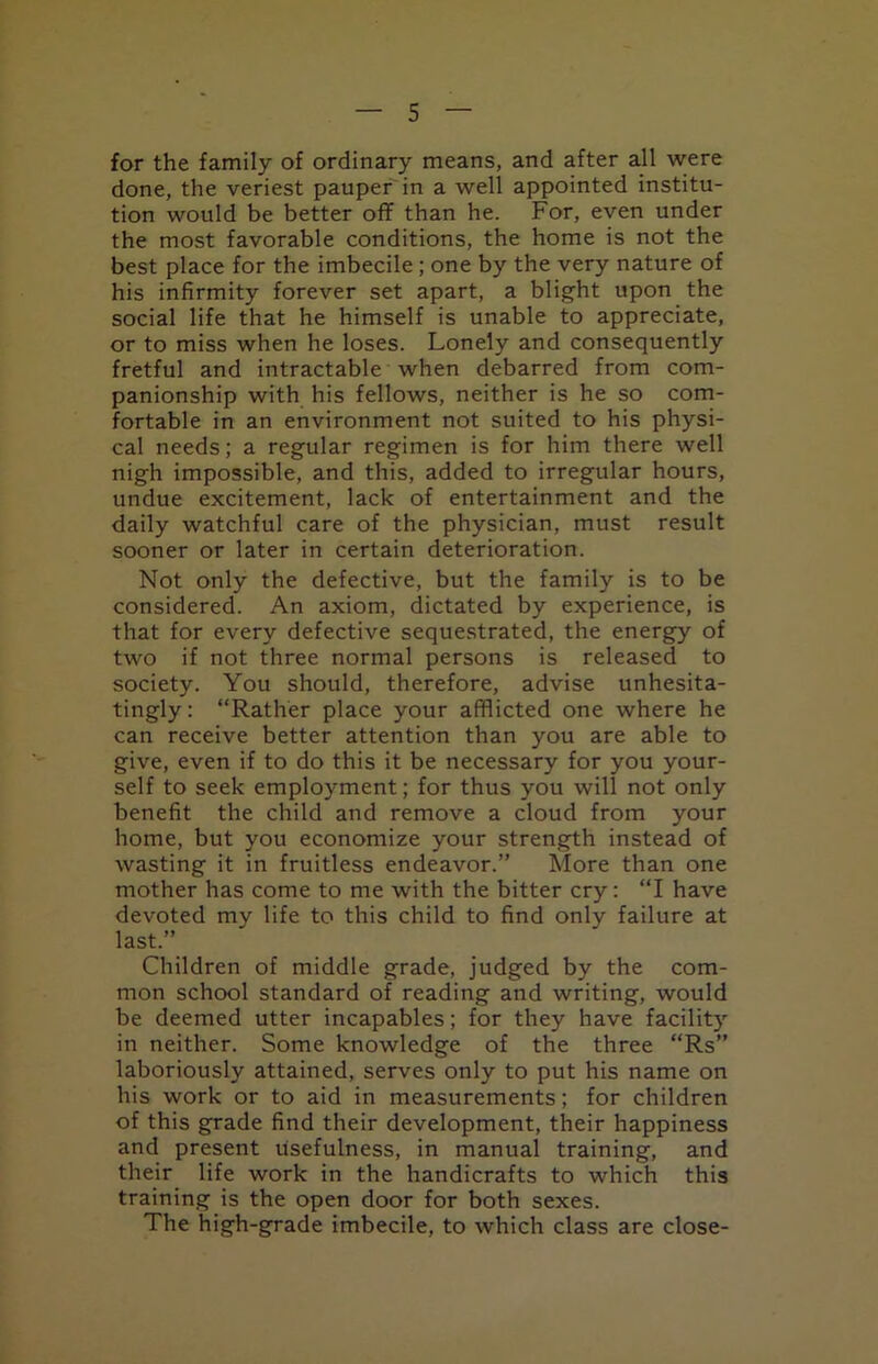 for the family of ordinary means, and after all were done, the veriest pauper in a well appointed institu- tion would be better off than he. For, even under the most favorable conditions, the home is not the best place for the imbecile; one by the very nature of his infirmity forever set apart, a blight upon the social life that he himself is unable to appreciate, or to miss when he loses. Lonely and consequently fretful and intractable when debarred from com- panionship with his fellows, neither is he so com- fortable in an environment not suited to his physi- cal needs; a regular regimen is for him there well nigh impossible, and this, added to irregular hours, undue excitement, lack of entertainment and the daily watchful care of the physician, must result sooner or later in certain deterioration. Not only the defective, but the family is to be considered. An axiom, dictated by experience, is that for every defective sequestrated, the energy of two if not three normal persons is released to society. You should, therefore, advise unhesita- tingly: “Rather place your afflicted one where he can receive better attention than you are able to give, even if to do this it be necessary for you your- self to seek employment; for thus you will not only benefit the child and remove a cloud from your home, but you economize your strength instead of wasting it in fruitless endeavor.” More than one mother has come to me with the bitter cry: “I have devoted my life to this child to find only failure at last.” Children of middle grade, judged by the com- mon school standard of reading and writing, would be deemed utter incapables; for they have facility in neither. Some knowledge of the three “Rs” laboriously attained, serves only to put his name on his work or to aid in measurements; for children of this grade find their development, their happiness and present usefulness, in manual training, and their life work in the handicrafts to which this training is the open door for both sexes. The high-grade imbecile, to which class are close-