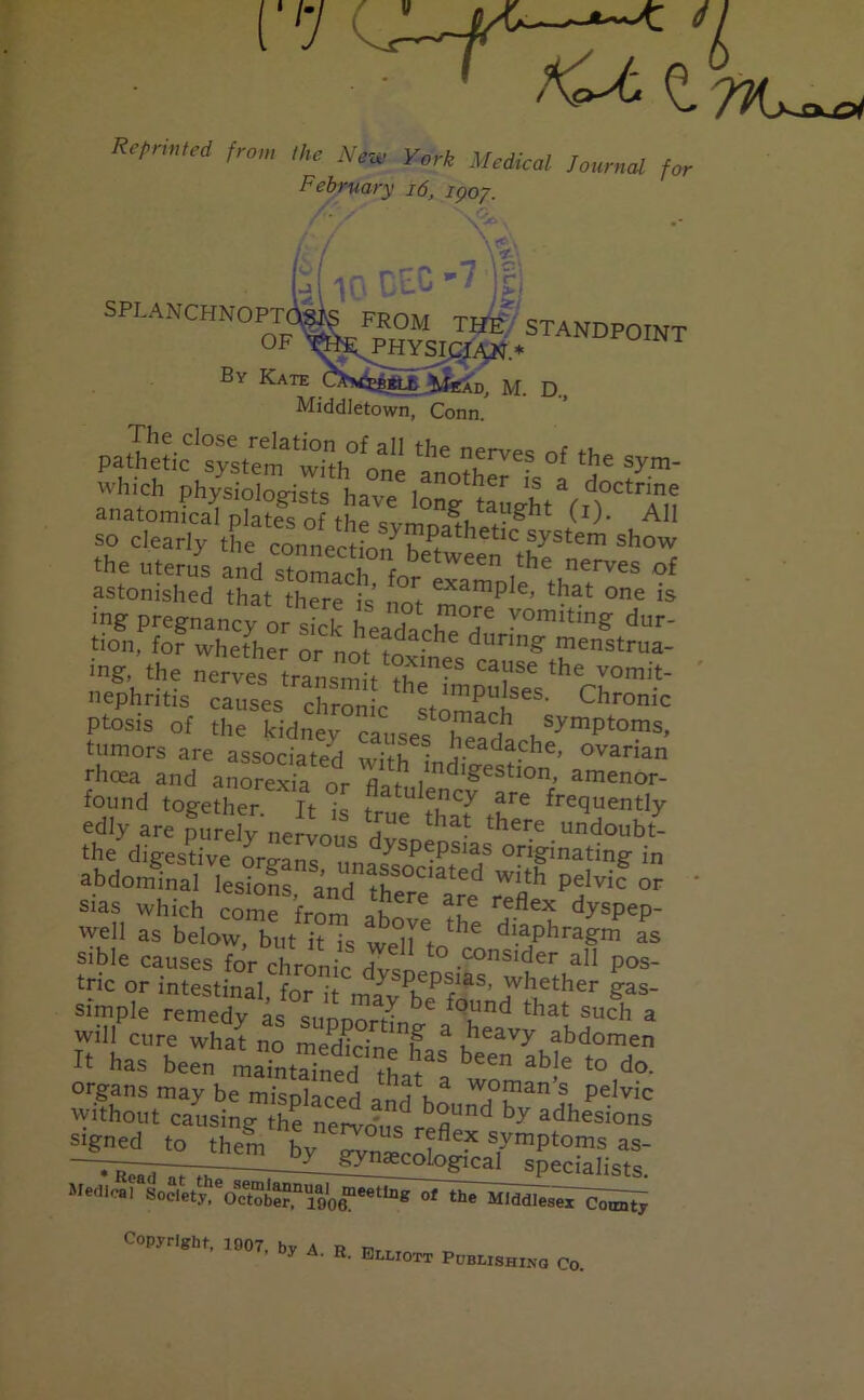 fCt o Reprinted from Neu, yort February 16, ujoj, / / V» \ / / \ v jj( in Pc.C *7 ]rj SPLANCHN0Jfe^ST~T Bv Kate M. D, Middletown, Conn. pa.?e&tystSri0,nth° oa„e toST* °' 5* ^ Which physiologists have long taught^i^Tn anatomical plates of the fi t1)- All so clearly the connecting?PJhetlc system sh°w the uterus and stomach ^ ,the nerves of astonished that there is tmi examPle’ that one is ing pregnancy or sick headach^T ^°mitin& dur' tion, for whether or nor m • dunn§' menstrua- nephritis causes chrome L. lmPu ses- Chronic ptosis of the kidney causes °Xh ,symPtoms, tumors are associated with ovarian rhoea and anorexia or flat , ncn£estlon> amenor- found together It % w'TY ?re fluently oily are purely nervous dvsne'** ,hereun<Joubt- the digestive orp-ans y pepsias originating in abdominal 2? P'1™ « ' sias which come from afe reflex dyspep- well as below b,,t i?7s weTto ' diaPhra?™ as sible causes for chronic dvsne ° .consider all pos- tric or intestinal, for it mav^fo S’ 'vh.ether gas- simple remedy as sunnorfL ound that such a will cure what no medirin u a ,^eavy abdomen It has been maTntaineJ til™ ^ able to do- organs may be misnlaceH IV3, woman’s pelvic without causing the ne^o'us reflU by adhesions signed to them bv o-vn« ?flex symPtoms as- —^y_gyn*cological specialists. AretUna^Soclpty^oTtober,0 l9l0^eetI^^^I}lelnddleseXQQtmty Copyright, 1907. by A. R. Bi*IOTT Pdblishing Co