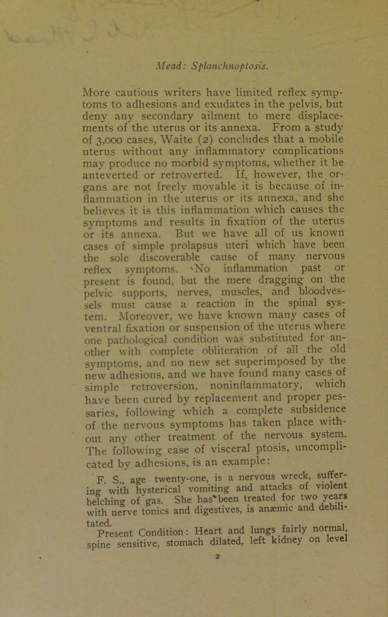 More cautious writers have limited reflex symp- toms to adhesions and exudates in the pelvis, but deny any secondary ailment to mere displace- ments of the uterus or its annexa. From a study of 3,000 cases, Waite (2) concludes that a mobile uterus without any inflammatory complications may produce no morbid symptoms, whether it be anteverted or retroverted. If, however, the or- gans are not freely movable it is because of in- flammation in the uterus or its annexa, and she believes it is this inflammation which causes the symptoms and results in fixation of the uterus or its annexa. But we have all of us known cases of simple prolapsus uteri which have been the sole discoverable cause of many nervous reflex symptoms. 'No inflammation past or present is found, but the mere dragging on the pelvic supports, nerves, muscles, and bloodves- sels must cause a reaction in the spinal sys- tem. Moreover, we have known many cases of ventral fixation or suspension of the uterus where one pathological condition was substituted for an- other with complete obliteration of all the old symptoms, and no new set superimposed by the new adhesions, and we have found many cases of simple retroversion, noninflammatory, which have been cured by replacement and proper pes- saries, following which a complete subsidence of the nervous symptoms has taken place with- out any other treatment of the nervous system. The following case of visceral ptosis, uncompli- cated by adhesions, is an example: F. S. age twenty-one, is a nervous wreck, suffer- ing with hysterical vomiting and attacks of violent belching of gas. She has'been treated for two years with nerve tonics and digestives, is anaemic and debili- tapresent Condition: Heart and lungs fairly normal, spine sensitive, stomach dilated, left kidney on leve