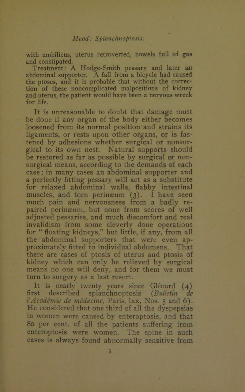 with umbilicus, uterus retroverted, bowels full of gas and constipated. Treatment: A Hodge-Smith pessary and later an abdominal supporter. A fall from a bicycle had caused the ptoses, and it is probable that without the correc- tion of these noncomplicated malpositions of kidney and uterus, the patient would have been a nervous wreck for life. It is unreasonable to doubt that damage must be done if any organ of the body either becomes loosened from its normal position and strains its ligaments, or rests upon other organs, or is fas- tened by adhesions whether surgical or nonsur- gical to its own nest. Natural supports should be restored as far as possible by surgical or non- surgical means, according to the demands of each case; in many cases an abdominal supporter and a perfectly fitting pessary will act as a substitute for relaxed abdominal walls, flabby intestinal muscles, and torn perinaeum (3). I have seen much pain and nervousness from a badly re- paired perinaeum, but nope from scores of well adjusted pessaries, and much discomfort and real invalidism from some cleverly done operations for “ floating kidneys,” but little, if any, from all the abdominal supporters that were even ap- proximately fitted to individual abdomens. That there are cases of ptosis of uterus and ptosis of kidney which can only be relieved by surgical means no one will deny, and for them we must turn to surgery as a last resort. It is nearly twenty years since Glenard (4) first described splanchnoptosis (Bulletin de I’Acadcmie de mcdecine, Paris, Ixx, Nos. 5 and 6). He considered that one third of all the dyspepsias in women were caused by enteroptosis, and that 80 per cent, of all the patients suffering from enteroptosis were women. The spine in such cases is always found abnormally sensitive from