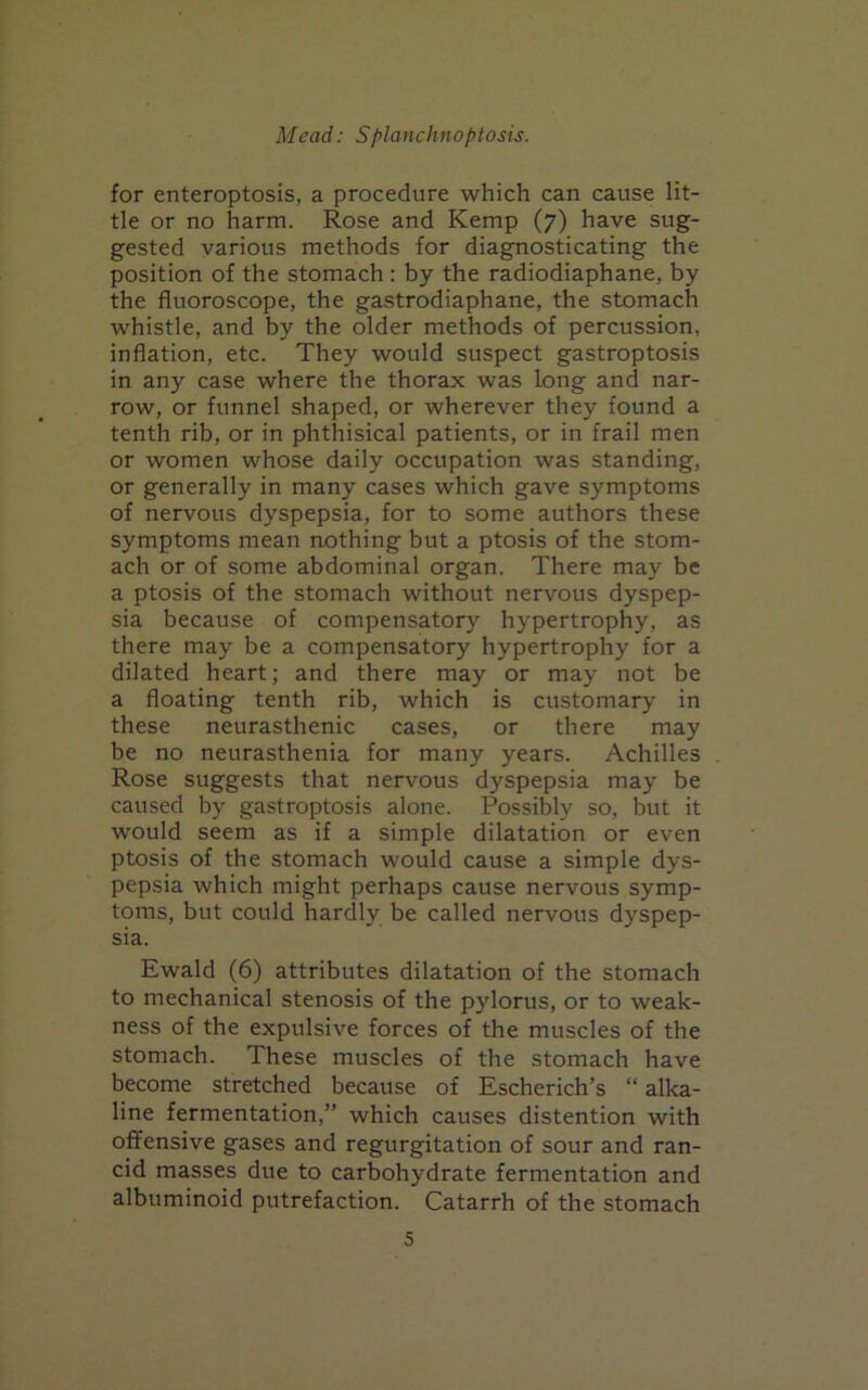 for enteroptosis, a procedure which can cause lit- tle or no harm. Rose and Kemp (7) have sug- gested various methods for diagnosticating the position of the stomach : by the radiodiaphane, by the fluoroscope, the gastrodiaphane, the stomach whistle, and by the older methods of percussion, inflation, etc. They would suspect gastroptosis in any case where the thorax was long and nar- row, or funnel shaped, or wherever they found a tenth rib, or in phthisical patients, or in frail men or women whose daily occupation was standing, or generally in many cases which gave symptoms of nervous dyspepsia, for to some authors these symptoms mean nothing but a ptosis of the stom- ach or of some abdominal organ. There may be a ptosis of the stomach without nervous dyspep- sia because of compensatory hypertrophy, as there may be a compensatory hypertrophy for a dilated heart; and there may or may not be a floating tenth rib, which is customary in these neurasthenic cases, or there may be no neurasthenia for many years. Achilles Rose suggests that nervous dyspepsia may be caused by gastroptosis alone. Possibly so, but it would seem as if a simple dilatation or even ptosis of the stomach would cause a simple dys- pepsia which might perhaps cause nervous symp- toms, but could hardly be called nervous dyspep- sia. Ewald (6) attributes dilatation of the stomach to mechanical stenosis of the pylorus, or to weak- ness of the expulsive forces of the muscles of the stomach. These muscles of the stomach have become stretched because of Escherich’s “ alka- line fermentation,” which causes distention with offensive gases and regurgitation of sour and ran- cid masses due to carbohydrate fermentation and albuminoid putrefaction. Catarrh of the stomach