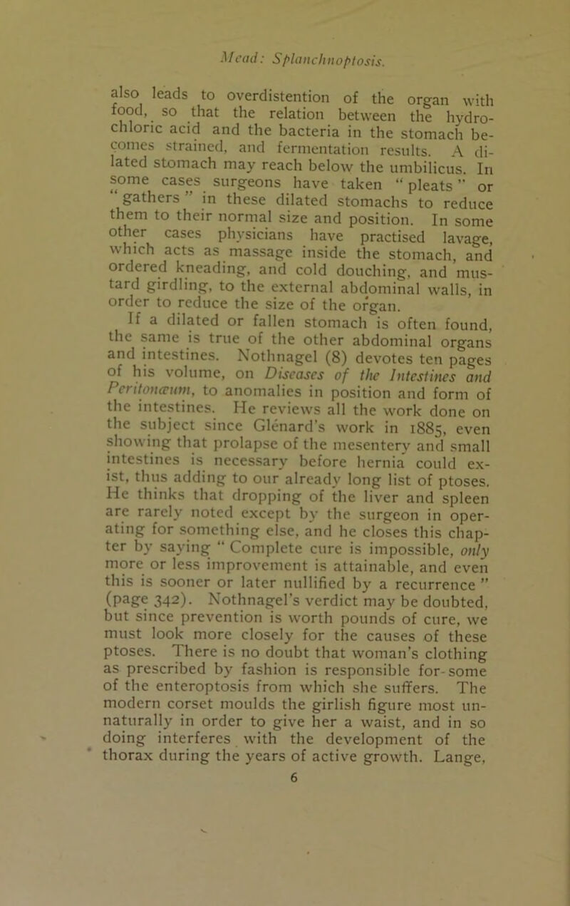 also leads to overdistention of the organ with food, so that the relation between the hydro- chloric acid and the bacteria in the stomach be- comes strained, and fermentation results. A di- lated stomach may reach below the umbilicus. In some cases surgeons have taken “pleats or gathers  in these dilated stomachs to reduce them to their normal size and position. In some other cases physicians have practised lavage, which acts as massage inside the stomach, and ordered kneading, and cold douching, and mus- tard girdling, to the external abdominal walls, in order to reduce the size of the organ. If a dilated or fallen stomach is often found, the same is true of the other abdominal organs and intestines. Nothnagel (8) devotes ten pages of his volume, on Diseases of the Intestines and Peritoneum, to anomalies in position and form of the intestines. He reviews all the work done on the subject since Glenard's work in 1885, even showing that prolapse of the mesentery and small intestines is necessary before hernia could ex- ist, thus adding to our already long list of ptoses. He thinks that dropping of the liver and spleen are rarely noted except by the surgeon in oper- ating for something else, and he closes this chap- ter by saying “ Complete cure is impossible, only more or less improvement is attainable, and even this is sooner or later nullified by a recurrence ” (page 342). Nothnagel’s verdict may be doubted, but since prevention is worth pounds of cure, we must look more closely for the causes of these ptoses. There is no doubt that woman’s clothing as prescribed by fashion is responsible for-some of the enteroptosis from which she suffers. The modern corset moulds the girlish figure most un- naturally in order to give her a waist, and in so doing interferes with the development of the thorax during the years of active growth. Lange,