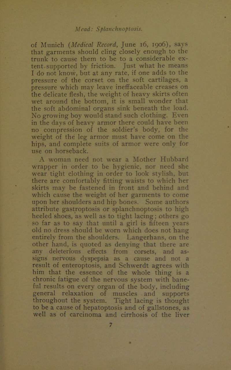 of Munich (Medical Record, June 16, 1906), says that garments should cling closely enough to the trunk to cause them to be to a considerable ex- tent.supported by friction. Just what he means I do not know, but at any rate, if one adds to the pressure of the corset on the soft cartilages, a pressure which may leave ineffaceable creases on the delicate flesh, the weight of heavy skirts often wet around the bottom, it is small wonder that the soft abdominal organs sink beneath the load. No growing boy would stand such clothing. Even in the days of heavy armor there could have been no compression of the soldier’s body, for the weight of the leg armor must have come on the hips, and complete suits of armor were only for use on horseback. A woman need not wear a Mother Hubbard wrapper in order to be hygienic, nor need she wear tight clothing in order to look stylish, but there are comfortably fitting waists to which her skirts may be fastened in front and behind and which cause the weight of her garments to come upon her shoulders and hip bones. Some authors attribute gastroptosis or splanchnoptosis to high heeled shoes, as well as to tight lacing; others go so far as to say that until a girl is fifteen years old no dress should be worn which does not hang entirely from the shoulders. Langerhans, on the other hand, is quoted as denying that there are any deleterious effects from corsets, and as- signs nervous dyspepsia as a cause and not a result of enteroptosis, and Schwerdt agrees with him that the essence of the whole thing is a chronic fatigue of the nervous system with bane- ful results on every organ of the body, including general relaxation of muscles and supports throughout the system. Tight lacing is thought to be a cause of hepatoptosis and of gallstones, as well as of carcinoma and cirrhosis of the liver