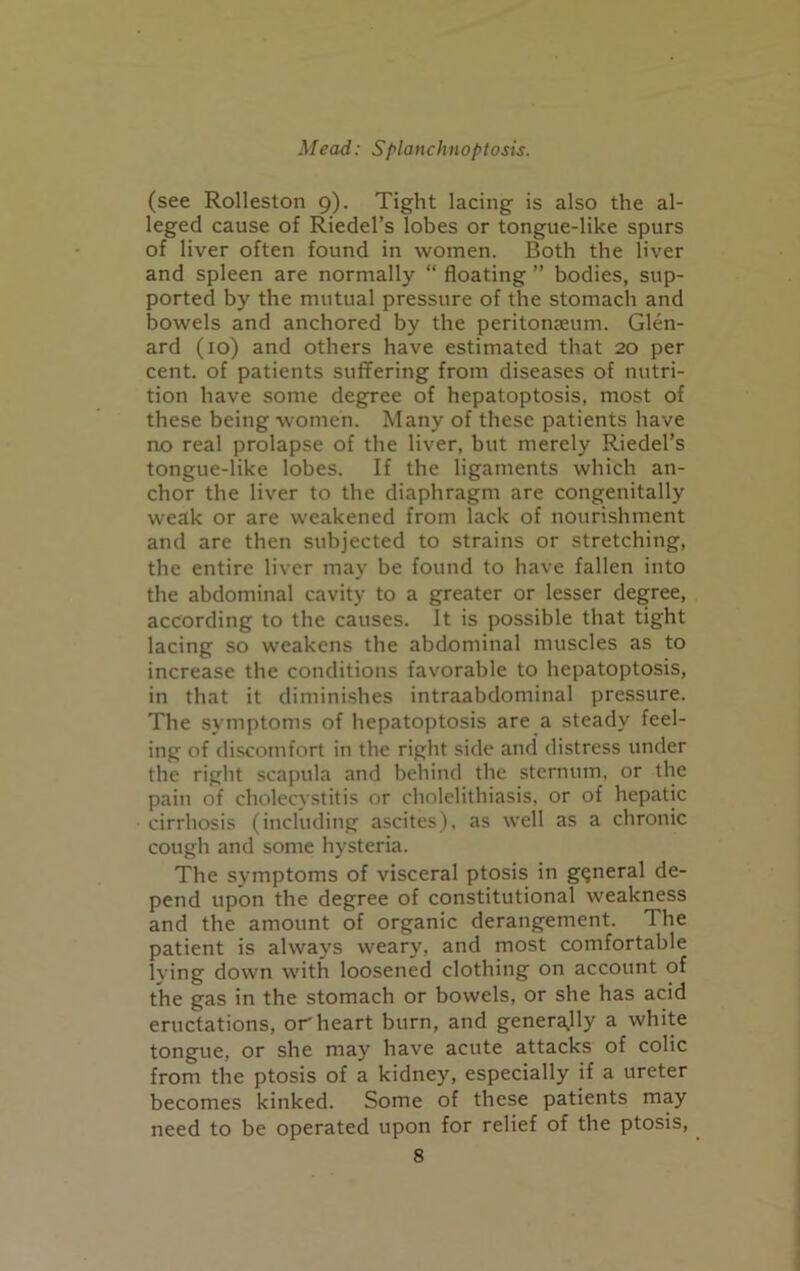 (see Rolleston 9). Tight lacing is also the al- leged cause of Riedel’s lobes or tongue-like spurs of liver often found in women. Both the liver and spleen are normally “ floating ” bodies, sup- ported by the mutual pressure of the stomach and bowels and anchored by the peritonaeum. Glen- ard (10) and others have estimated that 20 per cent, of patients suffering from diseases of nutri- tion have some degree of hepatoptosis, most of these being women. Many of these patients have no real prolapse of the liver, but merely Riedel’s tongue-like lobes. If the ligaments which an- chor the liver to the diaphragm are congenitally weak or are weakened from lack of nourishment and are then subjected to strains or stretching, the entire liver may be found to have fallen into the abdominal cavity to a greater or lesser degree, according to the causes. It is possible that tight lacing so weakens the abdominal muscles as to increase the conditions favorable to hepatoptosis, in that it diminishes intraabdominal pressure. The symptoms of hepatoptosis are a steady feel- ing of discomfort in the right side and distress under the right scapula and behind the sternum, or the pain of cholecystitis or cholelithiasis, or of hepatic cirrhosis (including ascites), as well as a chronic cough and some hysteria. The symptoms of visceral ptosis in general de- pend upon the degree of constitutional weakness and the amount of organic derangement. The patient is always weary, and most comfortable lying down with loosened clothing on account of the gas in the stomach or bowels, or she has acid eructations, or heart burn, and generally a white tongue, or she may have acute attacks of colic from the ptosis of a kidney, especially if a ureter becomes kinked. Some of these patients may need to be operated upon for relief of the ptosis,