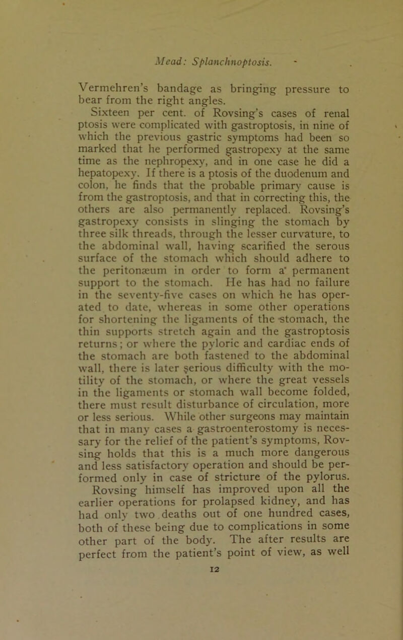 Vermehren’s bandage as bringing pressure to bear from the right angles. Sixteen per cent, of Rovsing’s cases of renal ptosis were complicated with gastroptosis, in nine of which the previous gastric symptoms had been so marked that he performed gastropexy at the same time as the nephropexy, ana in one case he did a hepatopexy. If there is a ptosis of the duodenum and colon, he finds that the probable primary cause is from the gastroptosis, and that in correcting this, the others are also permanently replaced. Rovsing’s gastropexy consists in slinging the stomach by three silk threads, through the lesser curvature, to the abdominal wall, having scarified the serous surface of the stomach which should adhere to the peritonamm in order to form a’ permanent support to the stomach. He has had no failure in the seventy-five cases on which he has oper- ated to date, whereas in some other operations for shortening the ligaments of the -stomach, the thin supports stretch again and the gastroptosis returns; or where the pyloric and cardiac ends of the stomach are both fastened to the abdominal wall, there is later serious difficulty with the mo- tility of the stomach, or where the great vessels in the ligaments or stomach wall become folded, there must result disturbance of circulation, more or less serious. While other surgeons may maintain that in many cases a gastroenterostomy is neces- sary for the relief of the patient’s symptoms, Rov- sing holds that this is a much more dangerous and less satisfactory operation and should be per- formed only in case of stricture of the pylorus. Rovsing himself has improved upon all the earlier operations for prolapsed kidney, and has had only two deaths out of one hundred cases, both of these being due to complications in some other part of the body. The after results are perfect from the patient’s point of view, as well
