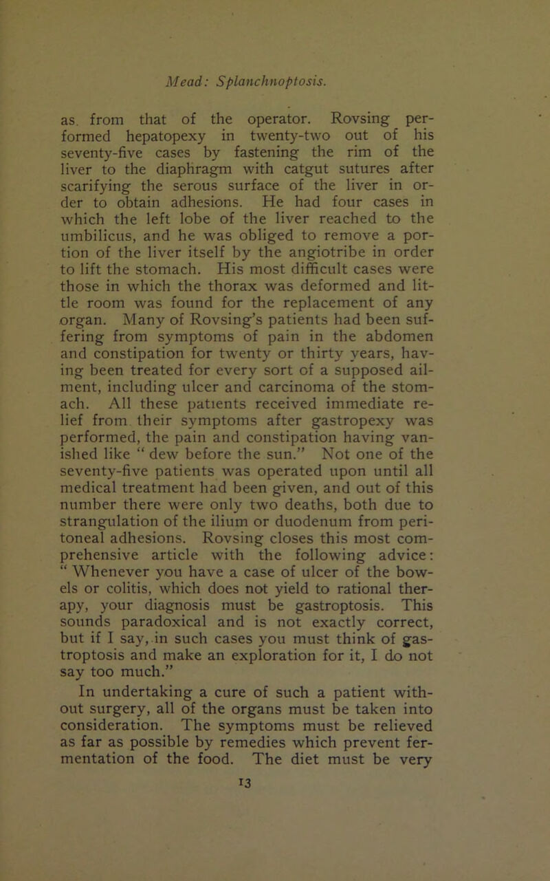 as. from that of the operator. Rovsing per- formed hepatopexy in twenty-two out of his seventy-five cases by fastening the rim of the liver to the diaphragm with catgut sutures after scarifying the serous surface of the liver in or- der to obtain adhesions. He had four cases in which the left lobe of the liver reached to the umbilicus, and he was obliged to remove a por- tion of the liver itself by the angiotribe in order to lift the stomach. His most difficult cases were those in which the thorax was deformed and lit- tle room was found for the replacement of any organ. Many of Rovsing’s patients had been suf- fering from symptoms of pain in the abdomen and constipation for twenty or thirty years, hav- ing been treated for every sort of a supposed ail- ment, including ulcer and carcinoma of the stom- ach. All these patients received immediate re- lief from their symptoms after gastropexy was performed, the pain and constipation having van- ished like “ dew before the sun.” Not one of the seventy-five patients was operated upon until all medical treatment had been given, and out of this number there were only two deaths, both due to strangulation of the ilium or duodenum from peri- toneal adhesions. Rovsing closes this most com- prehensive article with the following advice: “ Whenever you have a case of ulcer of the bow- els or colitis, which does not yield to rational ther- apy, your diagnosis must be gastroptosis. This sounds paradoxical and is not exactly correct, but if I say, in such cases you must think of gas- troptosis and make an exploration for it, I do not say too much.” In undertaking a cure of such a patient with- out surgery, all of the organs must be taken into consideration. The symptoms must be relieved as far as possible by remedies which prevent fer- mentation of the food. The diet must be very