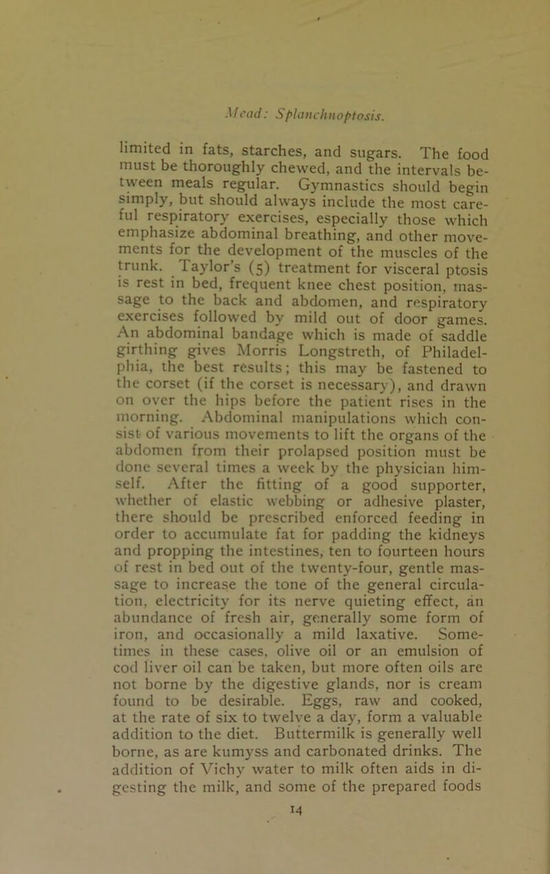 limited in fats, starches, and sugars. The food must be thoroughly chewed, and the intervals be- tween meals regular. Gymnastics should begin simply, but should always include the most care- ful respiratory exercises, especially those which emphasize abdominal breathing, and other move- ments for the development of the muscles of the trunk. laylors (5) treatment for visceral ptosis is rest in bed, frequent knee chest position, mas- sage to the back and abdomen, and respiratory exercises followed by mild out of door games. An abdominal bandage which is made of saddle girthing gives Morris Longstreth, of Philadel- phia, the best results; this may be fastened to the corset (if the corset is necessary), and drawn on over the hips before the patient rises in the morning. Abdominal manipulations which con- sist of various movements to lift the organs of the abdomen from their prolapsed position must be done several times a week by the physician him- self. After the fitting of a good supporter, whether of elastic webbing or adhesive plaster, there should be prescribed enforced feeding in order to accumulate fat for padding the kidneys and propping the intestines, ten to fourteen hours of rest in bed out of the twenty-four, gentle mas- sage to increase the tone of the general circula- tion, electricity for its nerve quieting effect, an abundance of fresh air, generally some form of iron, and occasionally a mild laxative. Some- times in these cases, olive oil or an emulsion of cod liver oil can be taken, but more often oils are not borne by the digestive glands, nor is cream found to be desirable. Eggs, raw and cooked, at the rate of six to twelve a day, form a valuable addition to the diet. Buttermilk is generally well borne, as are kumyss and carbonated drinks. The addition of Vichy water to milk often aids in di- gesting the milk, and some of the prepared foods