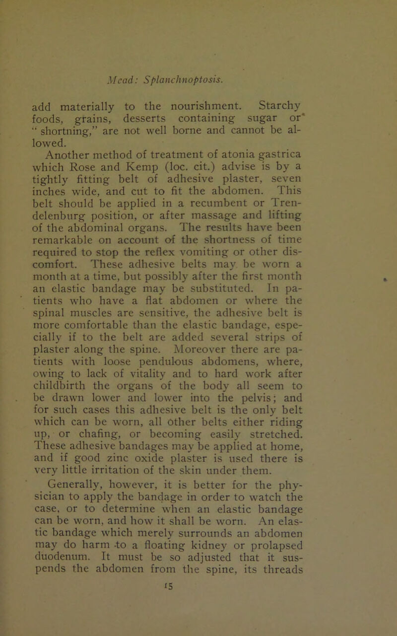 add materially to the nourishment. Starchy foods, grains, desserts containing sugar or* “ shortning,” are not well borne and cannot be al- lowed. Another method of treatment of atonia gastrica which Rose and Kemp (loc. cit.) advise is by a tightly fitting belt of adhesive plaster, seven inches wide, and cut to fit the abdomen. This belt should be applied in a recumbent or Tren- delenburg position, or after massage and lifting of the abdominal organs. The results have been remarkable on account of the shortness of time required to stop the reflex vomiting or other dis- comfort. These adhesive belts may be worn a month at a time, but possibly after the first month an elastic bandage may be substituted. In pa- tients who have a flat abdomen or where the spinal muscles are sensitive, the adhesive belt is more comfortable than the elastic bandage, espe- cially if to the belt are added several strips of plaster along tbe spine. Moreover there are pa- tients with loose pendulous abdomens, where, owing to lack of vitality and to hard work after childbirth the organs of the body all seem to be drawn lower and lower into the pelvis; and for such cases this adhesive belt is the only belt which can be worn, all Other belts either riding up, or chafing, or becoming easily stretched. These adhesive bandages may be applied at home, and if good zinc oxide plaster is used there is very little irritation of the skin under them. Generally, however, it is better for the phy- sician to apply the bandage in order to watch the case, or to determine when an elastic bandage can be worn, and how it shall be worn. An elas- tic bandage which merely surrounds an abdomen may do harm -to a floating kidney or prolapsed duodenum. It must be so adjusted that it sus- pends the abdomen from the spine, its threads <5
