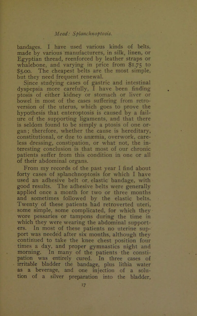 bandages. I have used various kinds of belts, made by various manufacturers, in silk, linen, or Egyptian thread, reenforced by leather straps or whalebone, and varying in price from $1.75 to $5.00. The cheapest belts are the most simple, but they need frequent renewal. Since studying cases of gastric and intestinal dyspepsia more carefully, I have been finding ptosis of either kidney or stomach or liver or bowel in most of the cases suffering from retro- version of the uterus, which goes to prove the hypothesis that enteroptosis is caused by a fail- ure of the supporting ligaments, and that there is seldom found to be simply a ptosis of one or- gan ; therefore, whether the cause is hereditary, constitutional, or due to anaemia, overwork, care- less dressing, constipation, or what not, the in- teresting conclusion is that most of our chronic patients suffer from this condition in one or all of their abdominal organs. From my records of the past year I find about forty cases of splanchnoptosis for which I have used an adhesive belt or. elastic bandage, with good results. The adhesive belts were generally applied once a month for two or three months and sometimes followed by the elastic belts. Twenty of these patients had retroverted uteri, some simple, some complicated, for which they wore pessaries or tampons during the time in which they were wearing the abdominal support- ers. In most of these patients no uterine sup- port was needed after six months, although they continued to take the knee chest position four times a day, and proper gymnastics night and morning. In many of the patients the consti- pation was entirely cured. In three cases of irritable bladder the bandage, plus lithia water as a beverage, and one injection of a solu- tion of a silver preparation into the bladder,