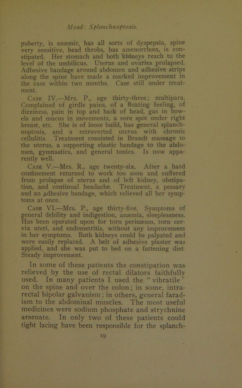 puberty, is anremic, has all sorts of dyspepsia, spine very sensitive, head throbs, has amenorrhcea, is con- stipated. Her stomach and both kidneys reach to the level of the umbilicus. Uterus and ovaries prolapsed. Adhesive bandage around abdomen and adhesive strips along the spine have made a marked improvement in the case within two months. Case still under treat- ment. Case IV.—Mrs. P., age thirty-three; multipara. Complained of girdle pains, of a floating feeling, of dizziness, pain in top and back of head, gas in bow- els and mucus in movements, a sore spot under right breast, etc. She is of loose build, has general splanch- noptosis, and a retroverted uterus with chronic cellulitis. Treatment consisted in Brandt massage to the uterus, a supporting elastic bandage to the abdo- men, gymnastics, and general tonics. Is now appa- rently well. Case V.—Mrs. R., age twenty-six. After a hard confinement returned to work too soon and suffered from prolapse of uterus and of left kidney, obstipa- tion, and continual headache. Treatment, a pessary and an adhesive bandage, which relieved all her symp- toms at once. Case VI.—Mrs. P., age thirty-five. Symptoms of general debility and indigestion, anaemia, sleeplessness. Has been operated upon for torn perinaeum, torn cer- vix uteri, and endometritis, without any improvement in her symptoms. Both kidneys could be palpated and were easily replaced. A belt of adhesive plaster was applied, and she was put to bed on a fattening diet Steady improvement. In some of these patients the constipation was relieved by the use of rectal dilators faithfully used. In many patients I used the “ vibratile ’ on the spine and over the colon; in some, intra- rectal bipolar galvanism ; in others, general farad- ism to the abdominal muscles. The most useful medicines were sodium phosphate and strychnine arsenate. In only two of these patients could tight lacing have been responsible for the splanch-