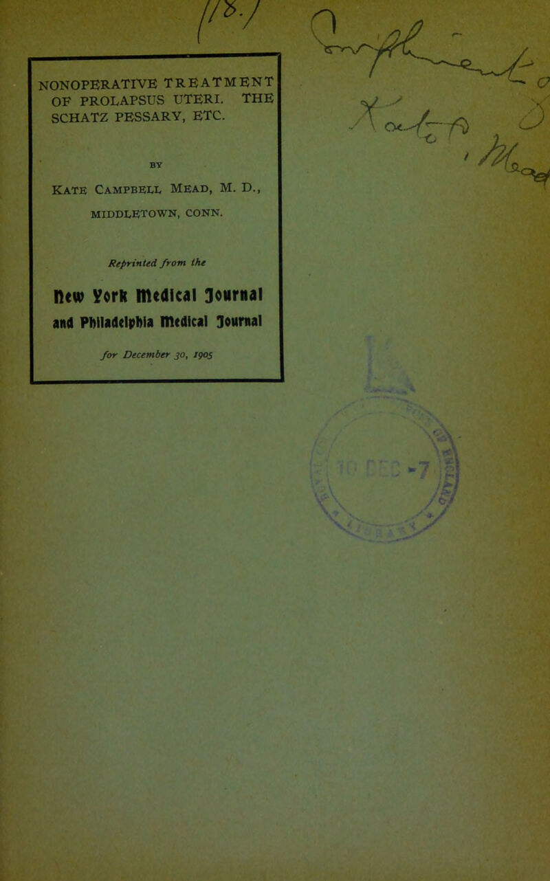 NONOPERATIVE TREATMENT OF PROLAPSUS UTERI. THE SCHATZ PESSARY, ETC. BY Kate Campbeei. Mead, M. D., MIDDLETOWN. CONN. Reprinted front the lUw VorR medical Journal and Philadelphia medical Journal for December jo, /905 0 i y