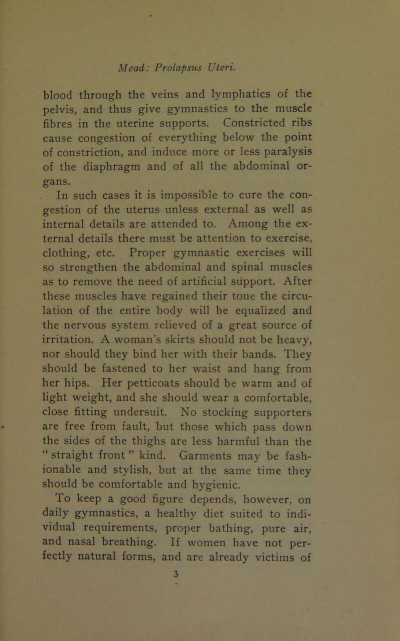 blood through the veins and lymphatics of the pelvis, and thus give gymnastics to the muscle fibres in the uterine supports. Constricted ribs cause congestion of everything below the point of constriction, and induce more or less paralysis of the diaphragm and of all the abdominal or- gans. In such cases it is impossible to cure the con- gestion of the uterus unless external as well as internal details are attended to. Among the ex- ternal details there must be attention to exercise, clothing, etc. Proper gymnastic exercises will so strengthen the abdominal and spinal muscles as to remove the need of artificial stlpport. After these muscles have regained their tone the circu- lation of the entire body will be equalized and the nervous system relieved of a great source of irritation. A woman’s skirts should not be heavy, nor should they bind her with their bands. They should be fastened to her waist and hang from her hips. Her petticoats should be warm and of light weight, and she should wear a comfortable, close fitting undersuit. No stocking supporters are free from fault, but those which pass down the sides of the thighs are less harmful than the “ straight front ” kind. Garments may be fash- ionable and stylish, but at the same time they should be comfortable and hygienic. To keep a good figure depends, however, on daily gymnastics, a healthy diet suited to indi- vidual requirements, proper bathing, pure air, and nasal breathing. If women have not per- fectly natural forms, and are already victims of