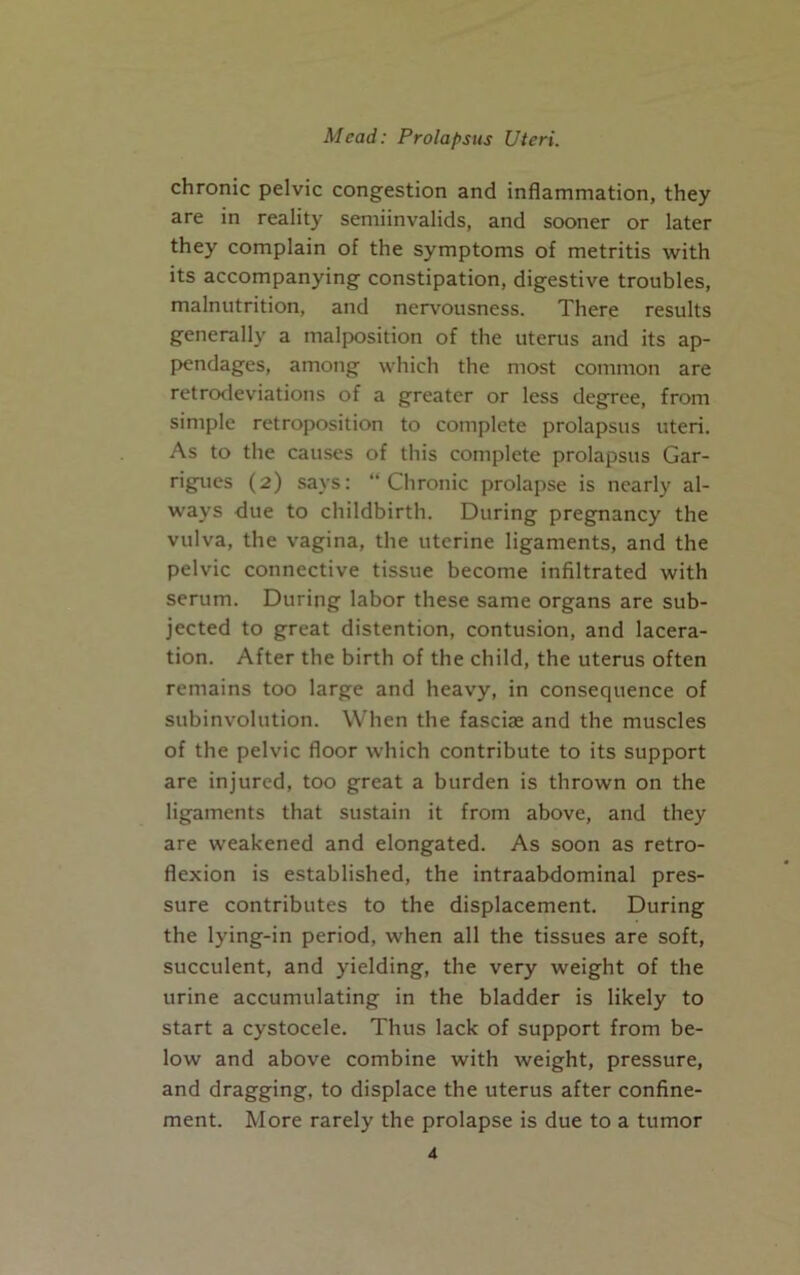 chronic pelvic congestion and inflammation, they are in reality semiinvalids, and sooner or later they complain of the symptoms of metritis with its accompanying constipation, digestive troubles, malnutrition, and nervousness. There results generally a malposition of the uterus and its ap- pendages, among which the most common are retrodeviations of a greater or less degree, from simple retroposition to complete prolapsus uteri. As to the causes of this complete prolapsus Gar- rigues (2) says: “Chronic prolapse is nearly al- ways due to childbirth. During pregnancy the vulva, the vagina, the uterine ligaments, and the pelvic connective tissue become infiltrated with serum. During labor these same organs are sub- jected to great distention, contusion, and lacera- tion. After the birth of the child, the uterus often remains too large and heavy, in consequence of subinvolution. When the fasciae and the muscles of the pelvic floor which contribute to its support are injured, too great a burden is thrown on the ligaments that sustain it from above, and they are weakened and elongated. As soon as retro- flexion is established, the intraabdominal pres- sure contributes to the displacement. During the lying-in period, when all the tissues are soft, succulent, and yielding, the very weight of the urine accumulating in the bladder is likely to start a cystocele. Thus lack of support from be- low and above combine with weight, pressure, and dragging, to displace the uterus after confine- ment. More rarely the prolapse is due to a tumor i