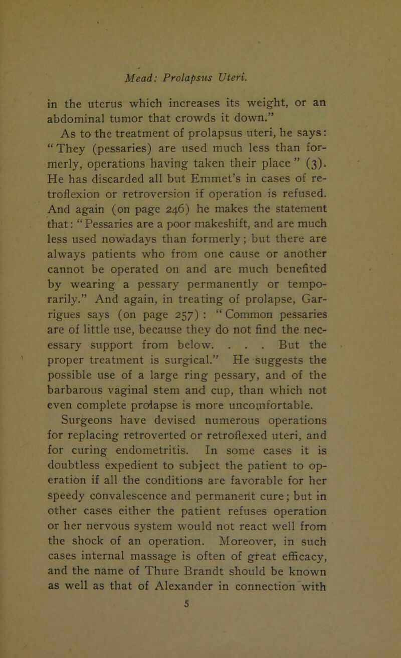 in the uterus which increases its weight, or an abdominal tumor that crowds it down.” As to the treatment of prolapsus uteri, he says; “ They (pessaries) are used much less than for- merly, operations having taken their place ” (3). He has discarded all but Emmet’s in cases of re- troflexion or retroversion if operation is refused. And again (on page 246) he makes the statement that: “Pessaries are a poor makeshift, and are much less used nowadays than formerly; but there are always patients who from one cause or another cannot be operated on and are much benefited by wearing a pessary permanently or tempo- rarily.” And again, in treating of prolapse, Gar- rigues says (on page 257) : “ Common pessaries are of little use, because they do not find the nec- essary support from below. . . . But the proper treatment is surgical.” He suggests the possible use of a large ring pessary, and of the barbarous vaginal stem and cup, than which not even complete prolapse is more uncomfortable. Surgeons have devised numerous operations for replacing retroverted or retroflexed uteri, and for curing endometritis. In some cases it is doubtless expedient to subject the patient to op- eration if all the conditions are favorable for her speedy convalescence and permanent cure; but in other cases either the patient refuses operation or her nervous system would not react well from the shock of an operation. Moreover, in such cases internal massage is often of great efficacy, and the name of Thure Brandt should be known as well as that of Alexander in connection with