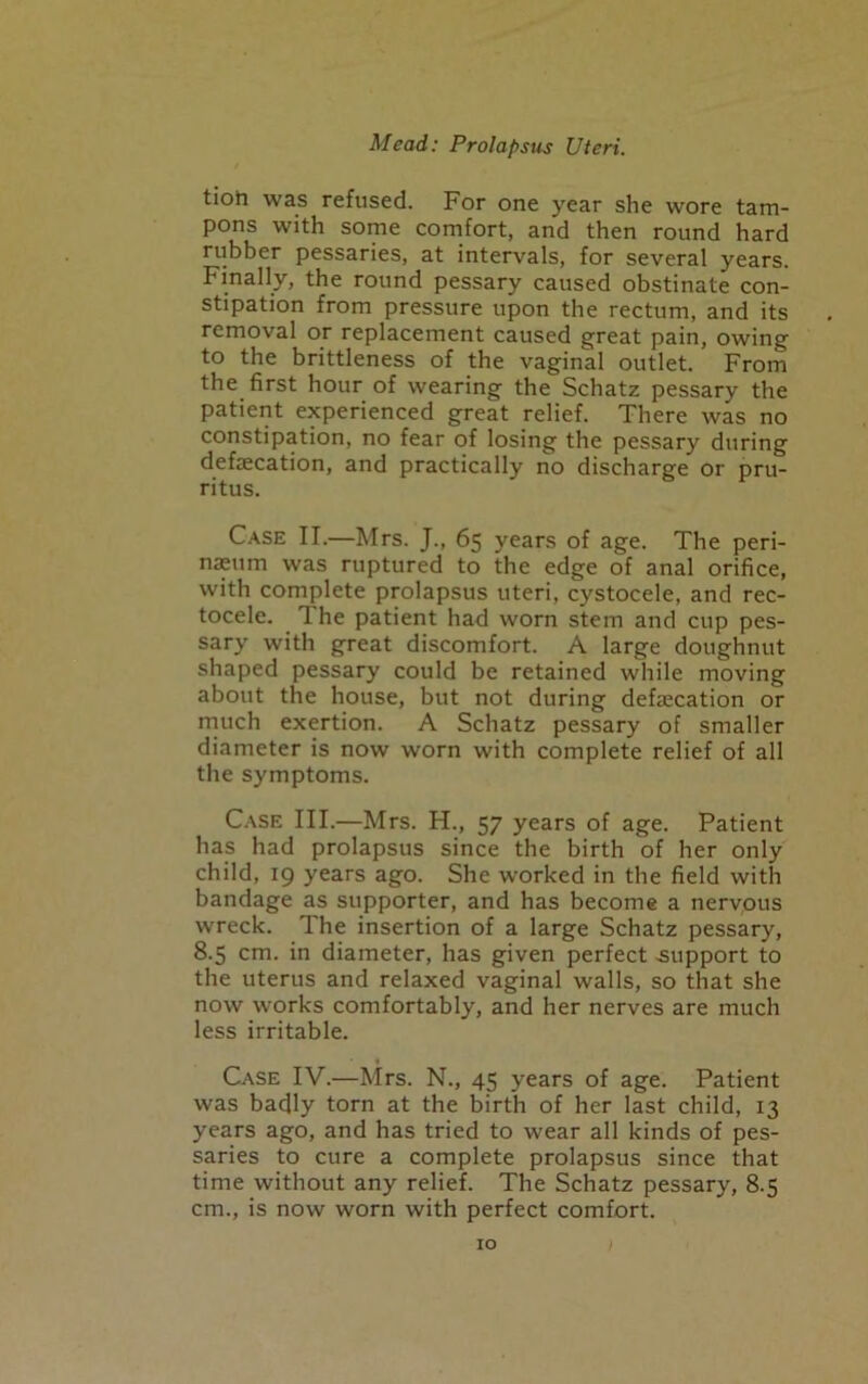 tioh was refused. For one year she wore tam- pons with some comfort, and then round hard rubber pessaries, at intervals, for several years. Finally, the round pessary caused obstinate con- stipation from pressure upon the rectum, and its removal or replacement caused great pain, owing to the brittleness of the vaginal outlet. From the first hour of wearing the Schatz pessary the patient experienced great relief. There was no constipation, no fear of losing the pessary during defecation, and practically no discharge or pru- ritus. Case II.—Mrs. J., 65 years of age. The peri- naeum was ruptured to the edge of anal orifice, with complete prolapsus uteri, cystocele, and rec- tocele. The patient had worn stem and cup pes- sary with great discomfort. A large doughnut shaped pessary could be retained while moving about the house, but not during defecation or much exertion. A Schatz pessary of smaller diameter is now worn with complete relief of all the symptoms. Case III.—Mrs. H., 57 years of age. Patient has had prolapsus since the birth of her only child, 19 years ago. She worked in the field with bandage as supporter, and has become a nervous wreck. The insertion of a large Schatz pessary, 8.5 cm. in diameter, has given perfect .support to the uterus and relaxed vaginal walls, so that she now works comfortably, and her nerves are much less irritable. Case IV.—Mrs. N., 45 years of age. Patient was badly torn at the birth of her last child, 13 years ago, and has tried to wear all kinds of pes- saries to cure a complete prolapsus since that time without any relief. The Schatz pessary, 8.5 cm., is now worn with perfect comfort.