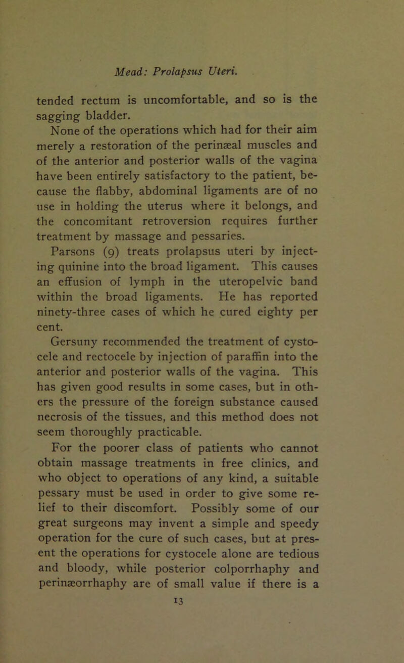 tended rectum is uncomfortable, and so is the sagging bladder. None of the operations which had for their aim merely a restoration of the perinaeal muscles and of the anterior and posterior walls of the vagina have been entirely satisfactory to the patient, be- cause the flabby, abdominal ligaments are of no use in holding the uterus where it belongs, and the concomitant retroversion requires further treatment by massage and pessaries. Parsons (9) treats prolapsus uteri by inject- ing quinine into the broad ligament. This causes an effusion of lymph in the uteropelvic band within the broad ligaments. He has reported ninety-three cases of which he cured eighty per cent. Gersuny recommended the treatment of cysto- cele and rectocele by injection of paraffin into the anterior and posterior walls of the vagina. This has given good results in some cases, but in oth- ers the pressure of the foreign substance caused necrosis of the tissues, and this method does not seem thoroughly practicable. For the poorer class of patients who cannot obtain massage treatments in free clinics, and who object to operations of any kind, a suitable pessary must be used in order to give some re- lief to their discomfort. Possibly some of our great surgeons may invent a simple and speedy operation for the cure of such cases, but at pres- ent the operations for cystocele alone are tedious and bloody, while posterior colporrhaphy and perinaeorrhaphy are of small value if there is a