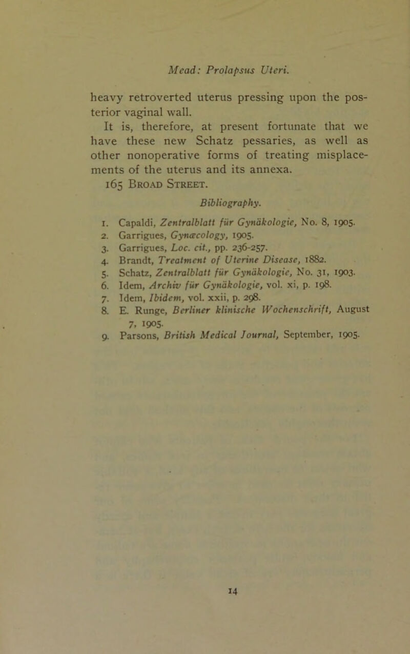 heavy retroverted uterus pressing upon the pos- terior vaginal wall. It is, therefore, at present fortunate that we have these new Schatz pessaries, as well as other nonoperative forms of treating misplace- ments of the uterus and its annexa. 165 Broad Street. Bibliography. 1. Capaldi, Zcntralblatt fur Gynakologie, No. 8, 1905. 2. Garrigues, Gyneecology, 1905. 3. Garrigues, Loc. cit., pp. 236-257. 4. Brandt, Treatment of Uterine Disease, 1882. 5. Schatz, Zcntralblatt fiir Gynakologie, No. 31, 1903. 6. Idem, Archiv fur Gynakologie, vol. xi, p. 198. 7. Idem, Ibidem, vol. xxii, p. 298. 8. E. Runge, Berliner klinische Wochenschrift, August 7. 1905- 9. Parsons, British Medical Journal, September, 1905-