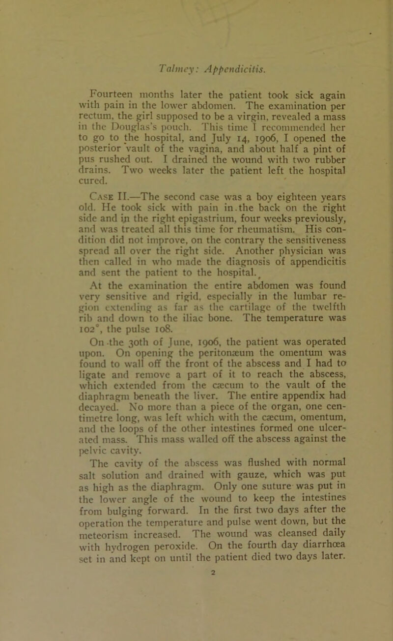 Fourteen months later the patient took sick again with pain in the lower abdomen. The examination per rectum, the girl supposed to be a virgin, revealed a mass in the Douglas's pouch. This time I recommended her to go to the hospital, and July 14, 1906, I opened the posterior vault of the vagina, and about half a pint of pus rushed out. I drained the wound with two rubber drains. Two weeks later the patient left the hospital cured. Case II.—The second case was a boy eighteen years old. He took sick with pain in.the back on the right side and in the right epigastrium, four weeks previously, and was treated all this time for rheumatism. His con- dition did not improve, on the contrary the sensitiveness spread all over the right side. Another physician was then called in who made the diagnosis of appendicitis and sent the patient to the hospital. At the examination the entire abdomen was found very sensitive and rigid, especially in the lumbar re- gion extending as far as the cartilage of the twelfth rib and down to the iliac bone. The temperature was 1020, the pulse 108. On the 30th of June, 1906, the patient was operated upon. On opening the peritonaeum the omentum was found to wall off the front of the abscess and I had to ligate and remove a part of it to reach the abscess, which extended from the caecum to the vault of the diaphragm beneath the liver. The entire appendix had decayed. No more than a piece of the organ, one cen- timetre long, was left which with the caecum, omentum, and the loops of the other intestines formed one ulcer- ated mass. This mass walled off the abscess against the pelvic cavity. The cavity of the abscess was flushed with normal salt solution and drained with gauze, which was put as high as the diaphragm. Only one suture was put in the lower angle of the wound to keep the intestines from bulging forward. In the first two days after the operation the temperature and pulse went down, but the meteorism increased. The wound was cleansed daily with hydrogen peroxide. On the fourth day diarrhoea set in and kept on until the patient died two days later.