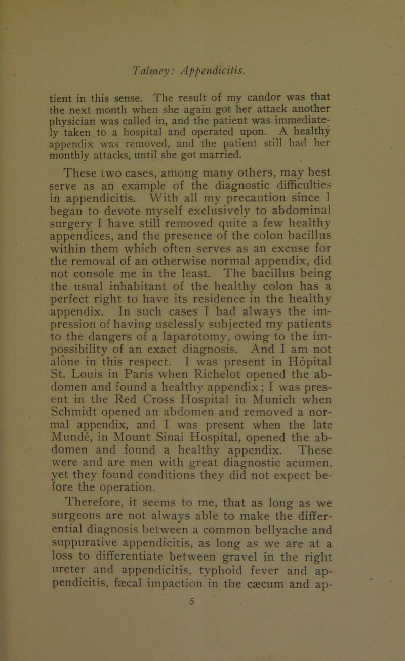tient in this sense. The result of my candor was that the next month when she again got her attack another physician was called in, and the patient was immediate- ly taken to a hospital and operated upon. A healthy appendix was removed, and the patient still had her monthly attacks, until she got married. These two cases, among many others, may best serve as an example of the diagnostic difficulties in appendicitis. With all my precaution since 1 began to devote myself exclusively to abdominal surgery I have still removed quite a few healthy appendices, and the presence of the colon bacillus within them which often serves as an excuse for the removal of an otherwise normal appendix, did not console me in the least. The bacillus being the usual inhabitant of the healthy colon has a perfect right to have its residence in the healthy appendix. In such cases I had always the im- pression of having uselessly subjected my patients to the dangers of a laparotomy, owing to the im- possibility of an exact diagnosis. And I am not alone in this respect. I was present in Hopital St. Louis in Paris when Richelot opened the ab- domen and found a healthy appendix; I was pres- ent in the Red Cross Hospital in Munich when Schmidt opened an abdomen and removed a nor- mal appendix, and I was present when the late Munde, in Mount Sinai Hospital, opened the ab- domen and found a healthy appendix. These were and are men with great diagnostic acumen, yet they found conditions they did not expect be- fore the operation. Therefore, it seems to me, that as long as we surgeons are not always able to make the differ- ential diagnosis between a common bellyache and suppurative appendicitis, as long as we are at a loss to differentiate between gravel in the right ureter and appendicitis, typhoid fever and ap- pendicitis, fecal impaction in the caecum and ap-