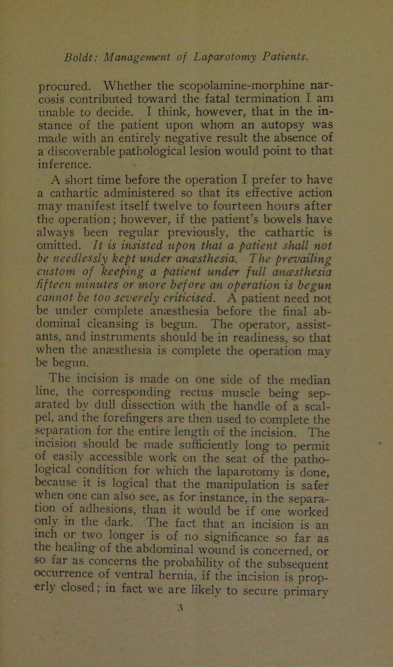 procured. Whether the scopolamine-morphine nar- cosis contributed toward the fatal termination I am unable to decide. I think, however, that in the in- stance of the patient upon whom an autopsy was made with an entirely negative result the absence of a discoverable pathological lesion would point to that inference. A short time before the operation I prefer to have a cathartic administered so that its effective action may manifest itself twelve to fourteen hours after the operation; however, if the patient’s bowels have always been regular previously, the cathartic is omitted. It is insisted upon that a patient shall not be needlessly kept under amesthesia. The prevailing custom of keeping a patient under full anesthesia fifteen minutes or more before an operation is begun cannot be too severely criticised. A patient need not be under complete anaesthesia before the final ab- dominal cleansing is begun. The operator, assist- ants, and instruments should be in readiness, so that when the anaesthesia is complete the operation may be begun. The incision is made on one side of the median line, the corresponding rectus muscle being sep- arated by dull dissection with the hamdle of a scal- pel, and the forefingers are then used to complete the separation for the entire length of the incision. The incision should be made sufficiently long to permit of easily accessible work on the seat of the patho- logical condition for which the laparotomy is done, because it is logical that the manipulation is safer when one can also see, as for instance, in the separa- tion of adhesions, than it would be if one worked only in the dark. The fact that an incision is an inch or two longer is of no significance so far as the healing of the abdominal wound is concerned, or so far as concerns the probability of the subsequent occurrence of ventral hernia, if the incision is prop- erly closed; in fact we are likely to secure primarv
