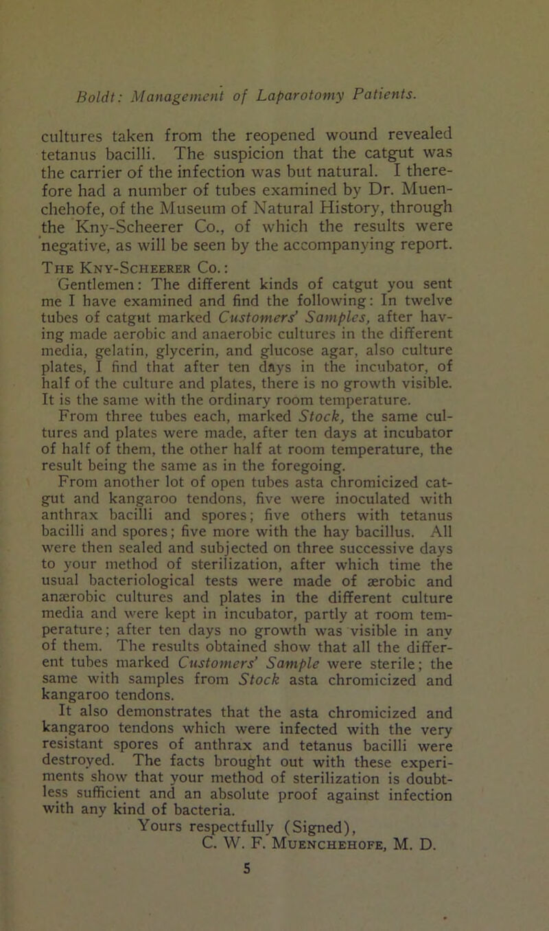 cultures taken from the reopened wound revealed tetanus bacilli. The suspicion that the catgut was the carrier of the infection was but natural. I there- fore had a number of tubes examined by Dr. Muen- chehofe, of the Museum of Natural History, through the Kny-Scheerer Co., of which the results were negative, as will be seen by the accompanying report. The Kny-Scheerer Co.: Gentlemen: The different kinds of catgut you sent me I have examined and find the following: In twelve tubes of catgut marked Customers’ Samples, after hav- ing made aerobic and anaerobic cultures in the different media, gelatin, glycerin, and glucose agar, also culture plates, I find that after ten days in the incubator, of half of the culture and plates, there is no growth visible. It is the same with the ordinary room temperature. From three tubes each, marked Stock, the same cul- tures and plates were made, after ten days at incubator of half of them, the other half at room temperature, the result being the same as in the foregoing. From another lot of open tubes asta chromicized cat- gut and kangaroo tendons, five were inoculated with anthrax bacilli and spores; five others with tetanus bacilli and spores; five more with the hay bacillus. All were then sealed and subjected on three successive days to your method of sterilization, after which time the usual bacteriological tests were made of aerobic and anaerobic cultures and plates in the different culture media and were kept in incubator, partly at room tem- perature ; after ten days no growth was visible in any of them. The results obtained show that all the differ- ent tubes marked Customers’ Sample were sterile; the same with samples from Stock asta chromicized and kangaroo tendons. It also demonstrates that the asta chromicized and kangaroo tendons which were infected with the very resistant spores of anthrax and tetanus bacilli were destroyed. The facts brought out with these experi- ments show that your method of sterilization is doubt- less sufficient and an absolute proof against infection with any kind of bacteria. Yours respectfully (Signed), C. W. F. Muenchehofe, M. D.