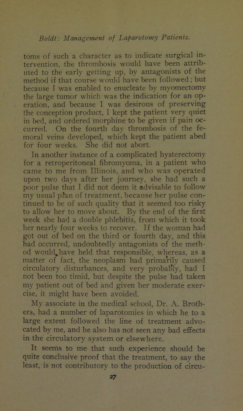 toms of such a character as to indicate surgical in- tervention, the thrombosis would have been attrib- uted to the early getting up, by antagonists of the method if that course would have been followed ; but because I was enabled to enucleate by myomectomy the large tumor which was the indication for an op- eration, and because I was desirous of preserving the conception product, I kept the patient very quiet in bed, and ordered morphine to be given if pain oc- currefl. On the fourth day thrombosis of the fe- moral veins developed, which kept the patient abed for four weeks. She did not abort. In another instance of a complicated hysterectomy for a retroperitoneal fibromyoma, in a patient who came to me from Illinois, and who was operated upon two days after her journey, she had such a poor pulse that I did not deem it advisable to follow my usual plan of treatment, because her pulse con- tinued to be of such quality that it seemed too risky to allow her to move about. By the end of the first week she had a double phlebitis, from which it took her nearly four weeks to recover. If the woman had got out of bed on the third or fourth day, and this had occurred, undoubtedly antagonists of the meth- od would^have held that responsible, whereas, as a matter of fact, the neoplasm had primarily caused circulator)' disturbances, and very probably, had I not been too timid, but despite the pulse had taken my patient out of bed and given her moderate exer- cise, it might have been avoided. My associate in the medical school, Dr. A. Broth- ers, had a number of laparotomies in which he to a large extent followed the line of treatment advo- cated by me, and he also has not seen any bad effects in the circulatory system or elsewhere. It seems to me that such experience should be quite conclusive proof that the treatment, to say the least, is not contributory to the production of circu-