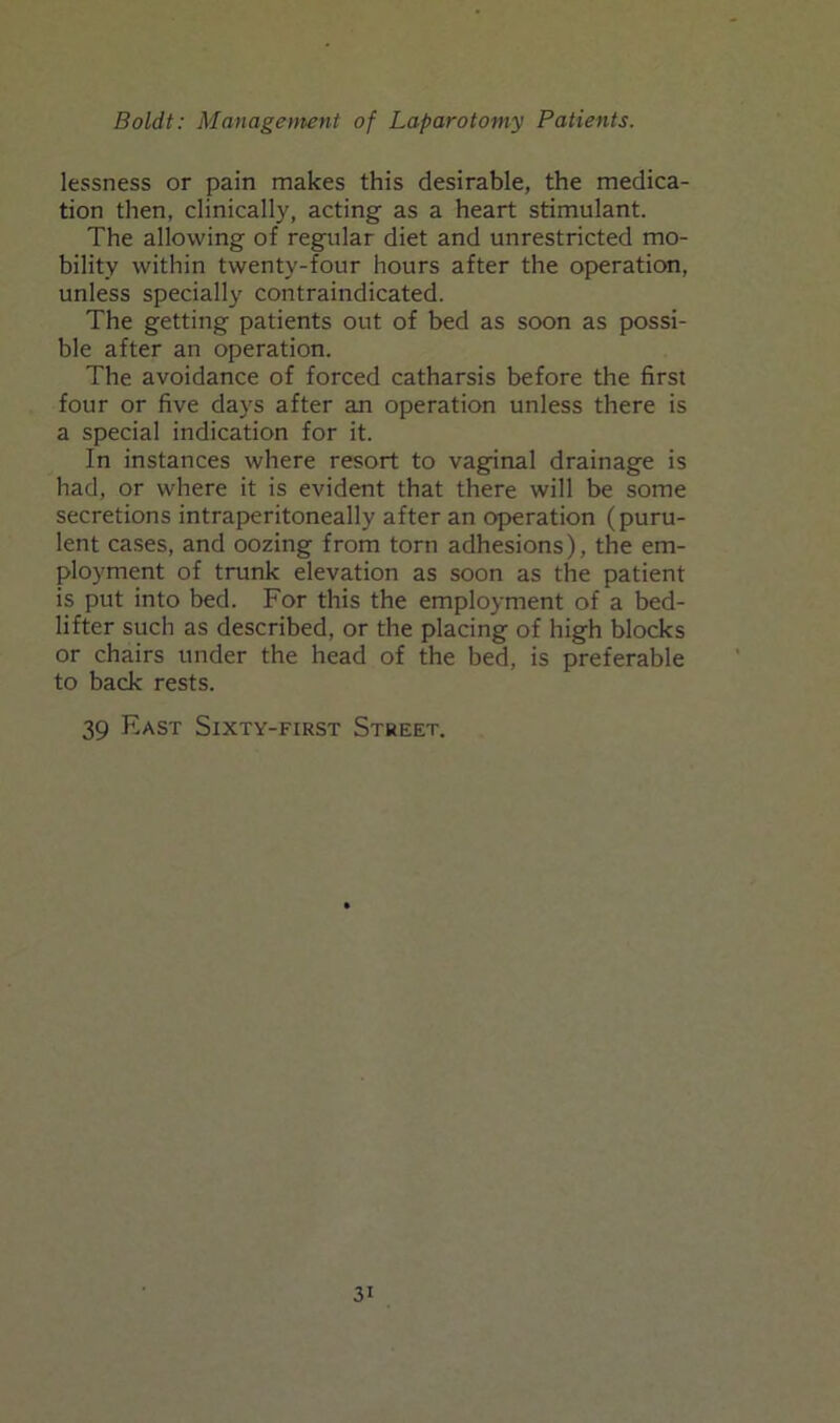 lessness or pain makes this desirable, the medica- tion then, clinically, acting as a heart stimulant. The allowing of regular diet and unrestricted mo- bility within twenty-four hours after the operation, unless specially contraindicated. The getting patients out of bed as soon as possi- ble after an operation. The avoidance of forced catharsis before the first four or five days after an operation unless there is a special indication for it. In instances where resort to vaginal drainage is had, or where it is evident that there will be some secretions intraperitoneally after an operation (puru- lent cases, and oozing from torn adhesions), the em- ployment of trunk elevation as soon as the patient is put into bed. For this the employment of a bed- lifter such as described, or the placing of high blocks or chairs under the head of the bed, is preferable to back rests. 39 East Sixty-first Street.