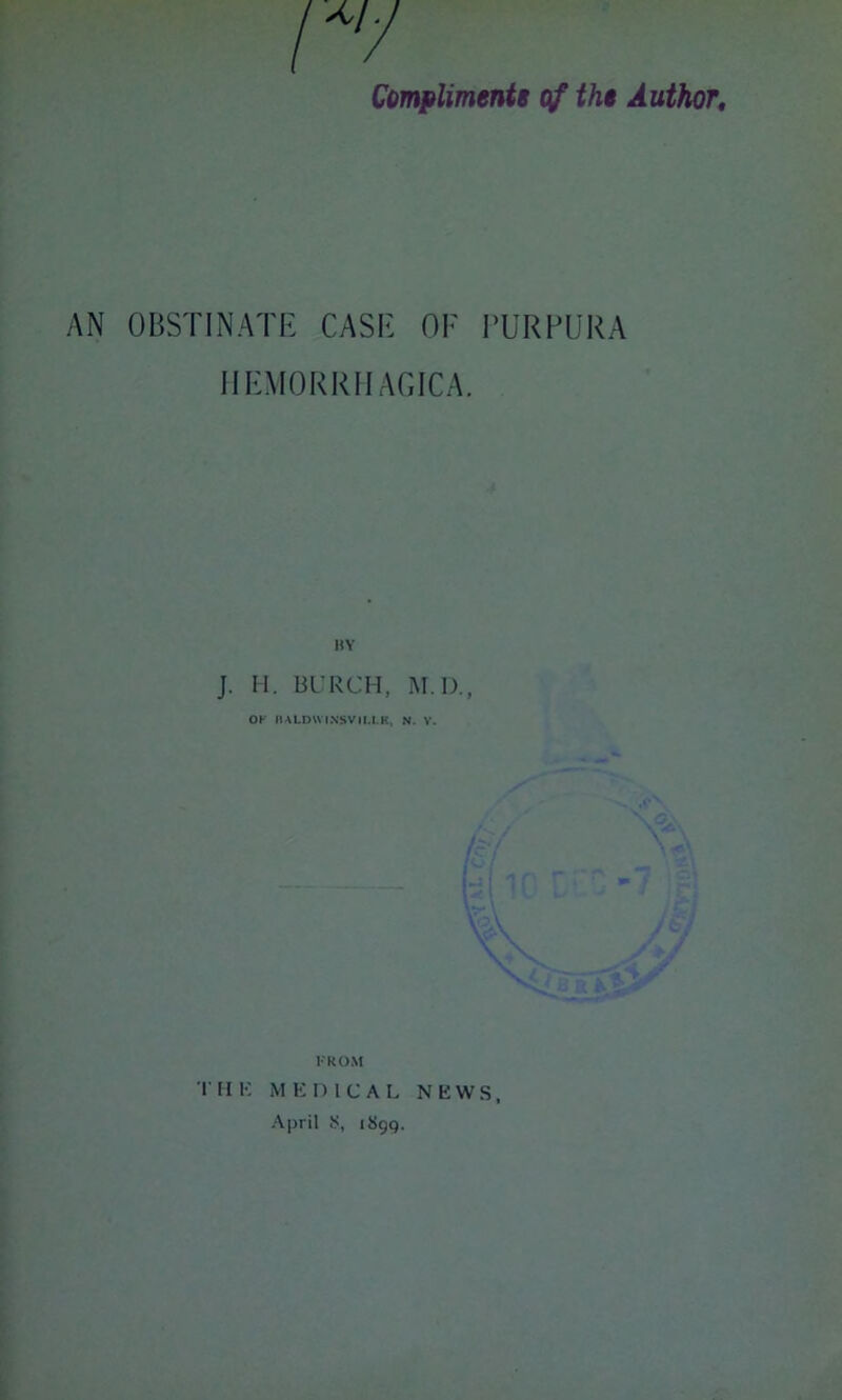 r/ Compliments of the Author. AN OBSTINATE CASE OF PURPURA HEMORRHAGICA. BY J. H. BURCH, M IX, OK IIALDW INSVII.I.K, N. V. FROM THK MEDICAL NEWS, April 8, 1899.