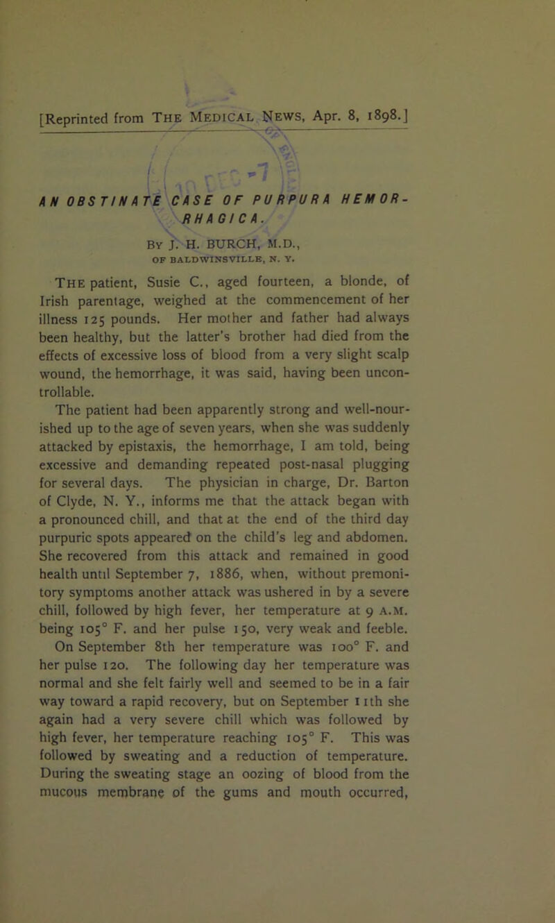 [Reprinted from The Medical News, Apr. 8, 1898.] Pf f: AN OBSTINATE CASE OF PURPURA HEMOR- RHAGICA. By J. H. BURCH, M.D., OF BALDWINSVILLE, N. Y. The patient, Susie C., aged fourteen, a blonde, of Irish parentage, weighed at the commencement of her illness 125 pounds. Her mother and father had always been healthy, but the latter's brother had died from the effects of excessive loss of blood from a very slight scalp wound, the hemorrhage, it was said, having been uncon- trollable. The patient had been apparently strong and wrell-nour- ished up to the age of seven years, when she was suddenly attacked by epistaxis, the hemorrhage, I am told, being excessive and demanding repeated post-nasal plugging for several days. The physician in charge, Dr. Barton of Clyde, N. Y., informs me that the attack began with a pronounced chill, and that at the end of the third day purpuric spots appeared on the child’s leg and abdomen. She recovered from this attack and remained in good health until September 7, 1886, when, without premoni- tory symptoms another attack was ushered in by a severe chill, followed by high fever, her temperature at 9 a.m. being 105° F. and her pulse 150, very weak and feeble. On September 8th her temperature was ioo° F. and her pulse 120. The following day her temperature was normal and she felt fairly well and seemed to be in a fair way toward a rapid recovery, but on September 11 th she again had a very severe chill which was followed by high fever, her temperature reaching 105° F. This was followed by sweating and a reduction of temperature. During the sweating stage an oozing of blood from the mucous membrane of the gums and mouth occurred,