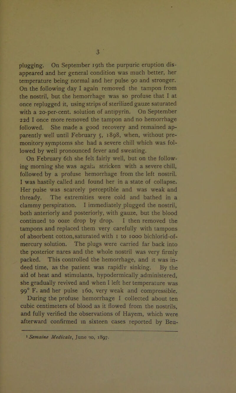 plugging. On September 19th the purpuric eruption dis- appeared and her general condition was much better, her temperature being normal and her pulse 90 and stronger. On the following day I again removed the tampon from the nostril, but the hemorrhage was so profuse that I at once replugged it, using strips of sterilized gauze saturated with a 20-per-cent, solution of antipyrin. On September 22d I once more removed the tampon and no hemorrhage followed. She made a good recovery and remained ap- parently well until February 5, 1898, when, without pre- monitory symptoms she had a severe chill which was fol- lowed by well pronounced fever and sweating. On February 6th she felt fairly well, but on the follow- ing morning she was agait* stricken with a severe chill, followed by a profuse hemorrhage from the left nostril. I was hastily called and found her in a state of collapse. Her pulse was scarcely perceptible and was weak and thready. The extremities were cold and bathed in a clammy perspiration. I immediately plugged the nostril, both anteriorly and posteriorly, with gauze, but the blood continued to ooze drop by drop. I then removed the tampons and replaced them very carefully with tampons of absorbent cotton,saturated with 1 to 1000 bichlorid-of- mercury solution. The plugs were carried far back into the posterior nares and the whole nostril was very firmly packed. This controlled the hemorrhage, and it was in- deed time, as the patient was rapidly sinking. By the aid of heat and stimulants, hypodermically administered, she gradually revived and when I left her temperature was 99° F. and her pulse 160, very weak and compressible. During the profuse hemorrhage I collected about ten cubic centimeters of blood as it flowed from the nostrils, and fully verified the observations of Hayem, which were afterward confirmed in sixteen cases reported by Beu- 1 Semaine Medicate, June ->o, 1897.