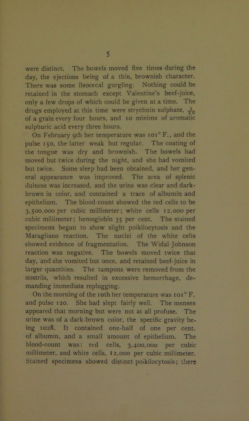 were distinct. The bowels moved five times during the day, the ejections being of a thin, brownish character. There was some ileocecal gurgling. Nothing could be retained in the stomach except Valentine’s beef-juice, only a few drops of which could be given at a time. The drugs employed at this time were strychnin sulphate, of a grain every four hours, and io minims of aromatic sulphuric acid every three hours. On February 9th her temperature was ioi° F., and the pulse 150, the latter weak but regular. The coating of the tongue was dry and brownish. The bowels had moved but twice during the night, and she had vomited but twice. Some sleep had been obtained, and her gen- eral appearance was improved. The area of splenic dulness was increased, and the urine was clear and dark- brown in color, and contained a trace of albumin and epithelium. The blood-count showed the red cells to be 3,500,000 per cubic millimeter; white cells 12,000 per cubic millimeter; hemoglobin 35 per cent. The stained specimens began to show slight poikilocytosis and the Maragliano reaction. The nuclei of the white cells showed evidence of fragmentation. The Widal Johnson reaction was negative. The bowels moved twice that day, and she vomited but once, and retained beef-juice in larger quantities. The tampons were removed from the nostrils, which resulted in excessive hemorrhage, de- manding immediate replugging. On the morning of the 10th her temperature was ioi° F. and pulse 120. She had slept fairly well. The menses appeared that morning but were not at all profuse. The urine was of a dark-brown coior, the specific gravity be- ing 1028. It contained one-half of one per cent, of albumin, and a small amount of epithelium. The blood-count was: red cells, 3,400,000 per cubic millimeter, and white cells, 12,000 per cubic millimeter. Stained specimens showed distinct poikilocytosis; there